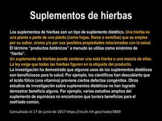 Suplementos de hierbas
Los suplementos de hierbas son un tipo de suplemento dietético. Una hierba es
una planta o parte de una planta (como hojas, flores o semillas) que se emplea
por su sabor, aroma y/o por sus posibles propiedades relacionadas con la salud.
El término “productos botánicos” a menudo se utiliza como sinónimo de
“hierba”.
Un suplemento de hierbas puede contener una sola hierba o una mezcla de ellas.
La ley exige que todas las hierbas figuren en la etiqueta del producto.
La investigación ha demostrado que algunos usos de los suplementos dietéticos
son beneficiosos para la salud. Por ejemplo, los científicos han descubierto que
el ácido fólico (una vitamina) previene ciertos defectos congénitos. Otros
estudios de investigación sobre suplementos dietéticos no han logrado
demostrar beneficio alguno. Por ejemplo, varios estudios amplios del
suplemento de equinácea no encontraron que tuviera beneficios para el
resfriado común.
Consultado el 17 de junio de 2017 https://nccih.nih.gov/node/3869
 