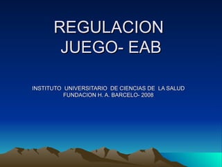 REGULACION
       JUEGO- EAB

INSTITUTO UNIVERSITARIO DE CIENCIAS DE LA SALUD
          FUNDACION H. A. BARCELO- 2008
 