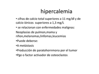 hipercalemia
• cifras de calcio total superiores a 11 mg/dl y de
calcio iónicos superiores a 1,3 mg/L
• se relacionan con enfermedades malignas:
Neoplasias de pulmon,mama y
riñon,melanomas,linfomas,leucemias
•Puede deberse:
•A metástasis
•Producción de paratohornmona por el tumor
•Pge o factor activador de osteoclastos
 