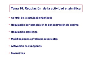  Control de la actividad enzimática
 Regulación por cambios en la concentración de enzima
 Regulación alostérica
 Modificaciones covalentes reversibles
Tema 10. Regulación de la actividad enzimática
 Activación de zimógenos
 Isoenzimas
 Complejos multienzimáticos
 