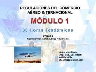 Autor y facilitador:
Abg. MSc. José Hecht
04140430024
jhecht8863@gmail.com
Unidad 3
Regulaciones Aeronáuticas Nacionales
REGULACIONES DEL COMERCIO
AÉREO INTERNACIONAL
 