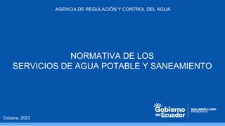AGENCIA DE REGULACIÓN Y CONTROL DEL AGUA
Octubre, 2023
NORMATIVA DE LOS
SERVICIOS DE AGUA POTABLE Y SANEAMIENTO
 