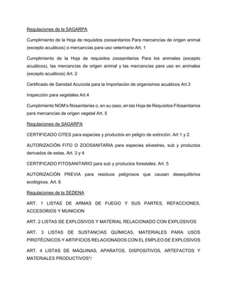 Regulaciones de la SAGARPA
Cumplimiento de la Hoja de requisitos zoosanitarios Para mercancías de origen animal
(excepto acuáticos) o mercancías para uso veterinario Art. 1
Cumplimiento de la Hoja de requisitos zoosanitarios Para los animales (excepto
acuáticos), las mercancías de origen animal y las mercancías para uso en animales
(excepto acuáticos) Art. 2
Certificado de Sanidad Acuícola para la Importación de organismos acuáticos Art.3
Inspección para vegetales Art.4
Cumplimiento NOM’s fitosanitarias o, en su caso, en las Hoja de Requisitos Fitosanitarios
para mercancías de origen vegetal Art. 5
Regulaciones de SAGARPA
CERTIFICADO CITES para especies y productos en peligro de extinción. Art 1 y 2.
AUTORIZACIÓN FITO O ZOOSANITARIA para especies silvestres, sub y productos
derivados de estas. Art. 3 y 4
CERTIFICADO FITOSANITARIO para sub y productos forestales. Art. 5
AUTORIZACIÓN PREVIA para residuos peligrosos que causan desequilibrios
ecológicos. Art. 6
Regulaciones de la SEDENA
ART. 1 LISTAS DE ARMAS DE FUEGO Y SUS PARTES, REFACCIONES,
ACCESORIOS Y MUNICION
ART. 2 LISTAS DE EXPLOSIVOS Y MATERIAL RELACIONADO CON EXPLOSIVOS
ART. 3 LISTAS DE SUSTANCIAS QUÍMICAS, MATERIALES PARA USOS
PIROTÉCNICOS Y ARTIFICIOS RELACIONADOS CON EL EMPLEO DE EXPLOSIVOS
ART. 4 LISTAS DE MÁQUINAS, APARATOS, DISPOSITIVOS, ARTEFACTOS Y
MATERIALES PRODUCTIVOS*/
 