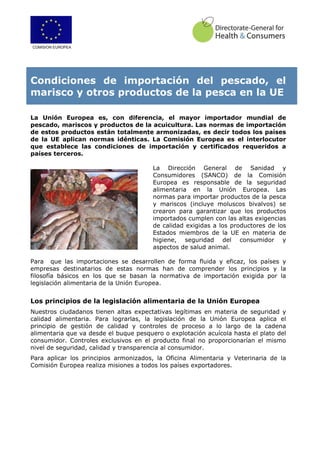 COMISION EUROPEA
Condiciones de importación del pescado, el
marisco y otros productos de la pesca en la UE
La Unión Europea es, con diferencia, el mayor importador mundial de
pescado, mariscos y productos de la acuicultura. Las normas de importación
de estos productos están totalmente armonizadas, es decir todos los países
de la UE aplican normas idénticas. La Comisión Europea es el interlocutor
que establece las condiciones de importación y certificados requeridos a
países terceros.
La Dirección General de Sanidad y
Consumidores (SANCO) de la Comisión
Europea es responsable de la seguridad
alimentaria en la Unión Europea. Las
normas para importar productos de la pesca
y mariscos (incluye moluscos bivalvos) se
crearon para garantizar que los productos
importados cumplen con las altas exigencias
de calidad exigidas a los productores de los
Estados miembros de la UE en materia de
higiene, seguridad del consumidor y
aspectos de salud animal.
Para que las importaciones se desarrollen de forma fluida y eficaz, los países y
empresas destinatarios de estas normas han de comprender los principios y la
filosofía básicos en los que se basan la normativa de importación exigida por la
legislación alimentaria de la Unión Europea.
Los principios de la legislación alimentaria de la Unión Europea
Nuestros ciudadanos tienen altas expectativas legítimas en materia de seguridad y
calidad alimentaria. Para lograrlas, la legislación de la Unión Europea aplica el
principio de gestión de calidad y controles de proceso a lo largo de la cadena
alimentaria que va desde el buque pesquero o explotación acuícola hasta el plato del
consumidor. Controles exclusivos en el producto final no proporcionarían el mismo
nivel de seguridad, calidad y transparencia al consumidor.
Para aplicar los principios armonizados, la Oficina Alimentaria y Veterinaria de la
Comisión Europea realiza misiones a todos los países exportadores.
 