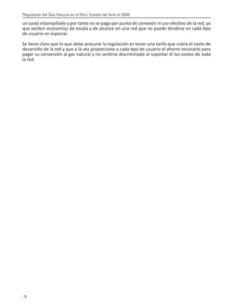Regulación del Gas Natural en el Perú: Estado del Arte al 2008
8 
un costo estampillado y por tanto no se paga por punto de conexión ni uso efectivo de la red, ya
que existen economías de escala y de alcance en una red que no puede dividirse en cada tipo
de usuario en especial.
Se tiene claro que lo que debe procurar la regulación es tener una tarifa que cubra el costo de
desarrollo de la red y que a la vez proporcione a cada tipo de usuario el ahorro necesario para
pagar su conversión al gas natural y no sentirse discriminado al soportar él los costos de toda
la red.
 
