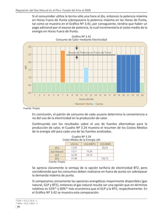 Regulación del Gas Natural en el Perú: Estado del Arte al 2008
98 
Si el consumidor utiliza la terma sólo una hora al día, entonces la potencia máxima
en Horas Fuera de Punta sobrepasaría la potencia máxima en las Horas de Punta,
tal como se muestra en el Gráfico Nº 3.41, por consiguiente, tendría que haber un
pago adicional por el exceso de potencia, lo cual incrementaría el costo medio de la
energía en Horas Fuera de Punta.
Gráfico Nº 3.41
Consumo de Calor mediante Electricidad
Fuente: Propia
En conclusión, el patrón de consumo de cada usuario determina la conveniencia o
no del uso de la electricidad en la producción de calor.
Continuando con los resultados sobre el uso de fuentes alternativas para la
producción de calor, el Cuadro Nº 3.24 muestra el resumen de los Costos Medios
de la energía útil para cada una de las fuentes analizadas.
Cuadro Nº 3.24
Costo Medio de la Energía útil
Fuente: Propia
Se aprecia claramente la ventaja de la opción tarifaria de electricidad BT2, pero
considerando que los consumos deben realizarse en fuera de punta sin sobrepasar
la demanda máxima de punta.
Si comparamos únicamente las opciones energéticas mayormente disponibles (gas
natural, GLP y BT5), entonces el gas natural resulta ser una opción que en términos
relativos es 52%35
y 60%36
más económica que el GLP y la BT5, respectivamente. En
el Gráfico Nº 3.42 se muestra esta comparación.
35
52% = 15,5 / 32,4 - 1
36
60% = 15,5 / 38,0 - 1
0,0
0,5
1,0
1,5
2,0
2,5
3,0
1 2 3 4 5 6 7 8 9 10 11 12 13 14 15 16 17 18 19 20 21 22 23 24
Horas del Día
KW
Normal Terma Cocina
Exceso de Potencia en Fuera de Punta
US$/GJ US$/MBTU US$/MWh
BT2 13,95 50,24
Gas Natural 15,51 16,36
GLP 32,38 34,16
BT5 37,98 136,73
 