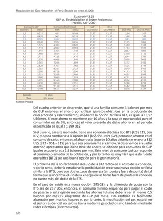 Regulación del Gas Natural en el Perú: Estado del Arte al 2008
100 
Cuadro Nº 3.25
GLP vs. Electricidad en el Sector Residencial
(Precios Abr -2007)
Fuente: Propia
Del cuadro anterior se desprende, que si una familia consume 3 balones por mes
de GLP entonces el ahorro por utilizar aparatos eléctricos en la producción de
calor (cocción y calentamiento), mediante la opción tarifaria BT2, es igual a 13,57
US$/mes. Si este ahorro se mantiene por 10 años y la tasa de oportunidad para el
consumidor es de 6%, entonces el valor presente de dicho ahorro en el periodo
especificado es igual a 1 599 US$.
Si el usuario, en este momento. tiene una conexión eléctrica tipo BT5 (US$ 119, con
IGV) y desea cambiarse a la opción BT2 (US$ 951, con IGV), pensando ahorrar en el
consumo de calor, entonces, el ahorro a lo largo de 10 años debería ser mayor a 832
US$ (832 = 951 – 119) para que sea conveniente el cambio. Si observamos el cuadro
anterior, apreciamos que dicho nivel de ahorro se obtiene para consumos de GLP
iguales o superiores a 1,5 balones por mes. Este nivel de consumo casi corresponde
al consumo promedio de la población, y por lo tanto, es muy fácil que esta fuente
energética (BT2) sea una buena opción para la gran mayoría.
El problema de la no-factibilidad del uso de la BT2 radica en el costo de la conexión,
y por lo tanto, debería estudiarse la posibilidad de crear una nueva opción tarifaria
similar a la BT5, pero con dos lecturas de energía (en punta y fuera de punta) de tal
forma que se incentive el uso de la energía en las horas fuera de punta y la conexión
no cueste más del doble de la BT5.
En el caso de existir esta nueva opción (BT5-2E), y la diferencia de costo con la
BT5 sea de 267 US$, entonces, el consumo mínimo requerido para pagar el costo
de pasarse a esta opción mediante los ahorros futuros debería ser al menos 0,5
balones por mes (5 kilogramos de GLP por mes). Esta cantidad es fácilmente
alcanzable por muchos hogares y, por lo tanto, la masificación del gas natural en
el sector residencial no sólo se haría mediante gasoductos sino también mediante
redes eléctricas (electroductos).
Consumo GLP Consumo Electricidad GLP BT2 Ahorro
Balones MBTU KWh MBTU US$/MBTU US$/MBTU US$/Mes US$/10 Años
0,5 0,235 48,1 0,164 21,97 13,57 2,94 267
1,0 0,470 96,1 0,328 21,97 13,57 5,88 533
2,0 0,940 192,2 0,656 21,97 13,57 11,75 1 066
2,5 1,175 240,3 0,820 21,97 13,57 14,69 1 333
3,0 1,410 288,3 0,984 21,97 13,57 17,63 1 599
3,5 1,645 336,4 1,148 21,97 13,57 20,57 1 866
4,0 1,880 384,4 1,312 21,97 13,57 23,50 2 132
4,5 2,115 432,5 1,476 21,97 13,57 26,44 2 399
5,0 2,350 480,6 1,640 21,97 13,57 29,38 2 665
5,5 2,585 528,6 1,804 21,97 13,57 32,32 2 932
6,0 2,820 576,7 1,968 21,97 13,57 35,25 3 198
6,5 3,055 624,7 2,132 21,97 13,57 38,19 3 465
7,0 3,290 672,8 2,296 21,97 13,57 41,13 3 732
7,5 3,525 720,8 2,460 21,97 13,57 44,07 3 998
8,0 3,760 768,9 2,624 21,97 13,57 47,01 4 265
8,5 3,995 816,9 2,788 21,97 13,57 49,94 4 531
9,0 4,230 865,0 2,951 21,97 13,57 52,88 4 798
9,5 4,465 913,0 3,115 21,97 13,57 55,82 5 064
Periodo 10 años
Tasa 6% anual
1,5 0,705 144,2 0,492 21,97 13,57 8,81 800
10,0 4,700 961,1 3,279 21,97 13,57 58,76 5 331
 