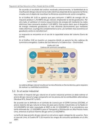 Regulación del Gas Natural en el Perú: Estado del Arte al 2008
102 
De acuerdo al resultado del análisis mostrado anteriormente, la factibilidad de la
masificacióndelgasnaturalvíalasredeseléctricasdependedelasopcionestarifarias
creadas con el objeto de incentivar la eficiencia económica de sector energético.
En el Gráfico Nº 3.43 se aprecia que para consumir 1 MBTU de energía útil se
requiere producir 1,76 MBTU de gas natural, empleando la red de gasoductos. Por
otro lado, el satisfacer el mismo requerimiento de energía útil mediante las redes
eléctricas hace necesario producir 3,10 MBTU. Esto quiere decir que el despacho
de energía mediante gasoductos es más eficiente técnicamente que mediante
redes eléctricas. La pregunta complementaria sería: ¿Es también más económico el
gasoducto contra la red eléctrica?.
La respuesta se encuentra en el uso de la capacidad ociosa del sistema (fuera de
punta).
En el Gráfico 3.44 se muestra un esquema donde se aprecia las dos cadenas de
suministro energético: Cadena del Gas Natural y la Cadena Gas – Electricidad.
Gráfico Nº 3.44
Cadenas de suministro energético
Fuente: Propia
La cadena del gas natural resulta ser la más eficiente en forma técnica, pero requiere
de evaluar su viabilidad económica.
5.2. En el sector industrial
Para medir el impacto del gas natural en el sector industrial primero se debe estimar el
precio del gas natural y luego compararlo con los precios de los combustibles alternativos
(Residual N°6, Diesel N°2 y GLP).
De acuerdo con lo definido en el contrato de Licencia por el CEPRI Camisea (CECAM), el
precio máximo del gas natural en boca de pozo para clientes industriales se ha fijado en
1,8 US$/MBTU (el valor reajustado al 2007 es de 2,3 US$/MBTU). Si se considerara una
tarifa estimada de 1,2 US$/MBTU para el Transporte y Distribución en Alta Presión hasta
Lima, entonces el precio máximo del gas sería 3,5 US$/MBTU.
La tarifa de baja presión de gas natural se estructura según categorías de usuarios. Para
el caso de Lima, el Cuadro Nº 3.26 muestra los rangos de consumo aprobados en el año
2007.
Turbina de Gas
Turbina de Vapor
Caldero
recuperado
de calor
98% 75% 90% 1,0
3,05
Energía
Bruta
Energía
Útil
T&D
GN
Ciclo
Combinado
GN
T&D
EE
Cocina
Terma
49,5%
Cadena : Gas Natural >> Energía Eléctrica
Cadena : Gas Natural
98% 58% 1,0
1,76
Energía
Bruta
Energía
Útil
T&D
GN
Cocina
Terma
 