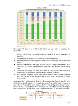 El mercado peruano del Gas Natural
107 
Gráfico Nº 3.49
Composición de precios de los combustibles al público
Fuente: Propia
El empleo del GNV tiene múltiples beneficios de los cuales se destacan los
siguientes:
Ahorro en el gasto de combustibles de hasta el 60% con respecto a la
•	
gasolina.
Menor gasto en reparaciones, mantenimiento y lubricación.
•	
Combustión limpia y homogénea que posibilita una mejor preservación del
•	
motor.
Menor riesgo en caso de ‘fugas’, ya que el GNV se disipa rápidamente en la
•	
atmósfera sin formar acumulaciones peligrosas, por ser más liviano que el
aire.
Seguridad del tanque de almacenamiento de combustible, por tratarse de
•	
una unidad sin soldaduras preparada para toda eventualidad.
Baja emisión de gases tóxicos y partículas nocivas; produce menos dióxido
•	
de carbono que otros combustibles, y, por tanto, no agrava el Efecto
Invernadero.
Como ya se ha mencionado, el GNV es más económico y eficiente que los otros
combustibles empleados en el mercado peruano. Para graficar este concepto se
presenta a continuación el siguiente ejemplo: Un automóvil gasolinero que recorre 1
km invierte 0,11 Nuevos Soles. El mismo automóvil, convertido al GNV, gastaría para
el mismo recorrido 0,04 Nuevos Soles, como se demuestra en el cuadro siguiente.
Cuadro Nº 3.33
Precio de combustibles (US$/MBTU) - julio 2008
Fuente: Propia
 