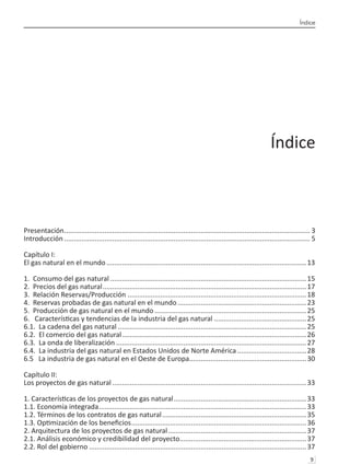 Índice
9 
Índice
Presentación................................................................................................................................. 3
Introducción................................................................................................................................. 5
Capítulo I:
El gas natural en el mundo.........................................................................................................13
1. Consumo del gas natural.......................................................................................................15
2. Precios del gas natural...........................................................................................................17
3. Relación Reservas/Producción..............................................................................................18
4. Reservas probadas de gas natural en el mundo....................................................................23
5. Producción de gas natural en el mundo................................................................................25
6. Características y tendencias de la industria del gas natural .
................................................25
6.1. La cadena del gas natural...................................................................................................25
6.2. El comercio del gas natural.................................................................................................26
6.3. La onda de liberalización....................................................................................................27
6.4. La industria del gas natural en Estados Unidos de Norte América.....................................28
6.5 La industria de gas natural en el Oeste de Europa.
.............................................................30
Capítulo II:
Los proyectos de gas natural......................................................................................................33
1. Características de los proyectos de gas natural......................................................................33
1.1. Economía integrada.............................................................................................................33
1.2. Términos de los contratos de gas natural............................................................................35
1.3. Optimización de los beneficios............................................................................................36
2. Arquitectura de los proyectos de gas natural.........................................................................37
2.1. Análisis económico y credibilidad del proyecto.
..................................................................37
2.2. Rol del gobierno..................................................................................................................37
 