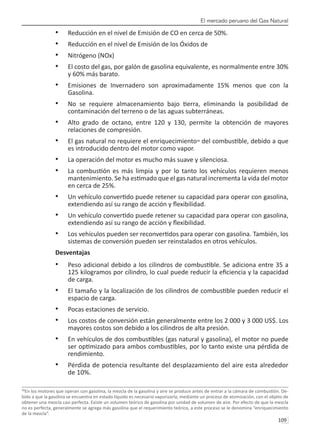 El mercado peruano del Gas Natural
109 
Reducción en el nivel de Emisión de CO en cerca de 50%.
•	
Reducción en el nivel de Emisión de los Óxidos de
•	
Nitrógeno (NOx)
•	
El costo del gas, por galón de gasolina equivalente, es normalmente entre 30%
•	
y 60% más barato.
Emisiones de Invernadero son aproximadamente 15% menos que con la
•	
Gasolina.
No se requiere almacenamiento bajo tierra, eliminando la posibilidad de
•	
contaminación del terreno o de las aguas subterráneas.
Alto grado de octano, entre 120 y 130, permite la obtención de mayores
•	
relaciones de compresión.
El gas natural no requiere el enriquecimiento
•	 38
del combustible, debido a que
es introducido dentro del motor como vapor.
La operación del motor es mucho más suave y silenciosa.
•	
La combustión es más limpia y por lo tanto los vehículos requieren menos
•	
mantenimiento. Se ha estimado que el gas natural incrementa la vida del motor
en cerca de 25%.
Un vehículo convertido puede retener su capacidad para operar con gasolina,
•	
extendiendo así su rango de acción y flexibilidad.
Un vehículo convertido puede retener su capacidad para operar con gasolina,
•	
extendiendo así su rango de acción y flexibilidad.
Los vehículos pueden ser reconvertidos para operar con gasolina. También, los
•	
sistemas de conversión pueden ser reinstalados en otros vehículos.
Desventajas
Peso adicional debido a los cilindros de combustible. Se adiciona entre 35 a
•	
125 kilogramos por cilindro, lo cual puede reducir la eficiencia y la capacidad
de carga.
El tamaño y la localización de los cilindros de combustible pueden reducir el
•	
espacio de carga.
Pocas estaciones de servicio.
•	
Los costos de conversión están generalmente entre los 2 000 y 3 000 US$. Los
•	
mayores costos son debido a los cilindros de alta presión.
En vehículos de dos combustibles (gas natural y gasolina), el motor no puede
•	
ser optimizado para ambos combustibles, por lo tanto existe una pérdida de
rendimiento.
Pérdida de potencia resultante del desplazamiento del aire esta alrededor
•	
de 10%.
38
En los motores que operan con gasolina, la mezcla de la gasolina y aire se produce antes de entrar a la cámara de combustión. De-
bido a que la gasolina se encuentra en estado líquido es necesario vaporizarla, mediante un proceso de atomización, con el objeto de
obtener una mezcla casi perfecta. Existe un volumen teórico de gasolina por unidad de volumen de aire. Por efecto de que la mezcla
no es perfecta, generalmente se agrega más gasolina que el requerimiento teórico, a este proceso se le denomina “enriquecimiento
de la mezcla”.	
 