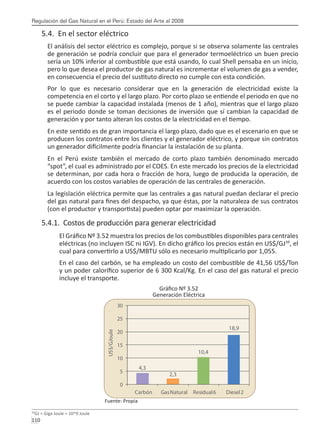 Regulación del Gas Natural en el Perú: Estado del Arte al 2008
110 
5.4. En el sector eléctrico
El análisis del sector eléctrico es complejo, porque si se observa solamente las centrales
de generación se podría concluir que para el generador termoeléctrico un buen precio
sería un 10% inferior al combustible que está usando, lo cual Shell pensaba en un inicio,
pero lo que desea el productor de gas natural es incrementar el volumen de gas a vender,
en consecuencia el precio del sustituto directo no cumple con esta condición.
Por lo que es necesario considerar que en la generación de electricidad existe la
competencia en el corto y el largo plazo. Por corto plazo se entiende el periodo en que no
se puede cambiar la capacidad instalada (menos de 1 año), mientras que el largo plazo
es el periodo donde se toman decisiones de inversión que sí cambian la capacidad de
generación y por tanto alteran los costos de la electricidad en el tiempo.
En este sentido es de gran importancia el largo plazo, dado que es el escenario en que se
producen los contratos entre los clientes y el generador eléctrico, y porque sin contratos
un generador difícilmente podría financiar la instalación de su planta.
En el Perú existe también el mercado de corto plazo también denominado mercado
“spot”, el cual es administrado por el COES. En este mercado los precios de la electricidad
se determinan, por cada hora o fracción de hora, luego de producida la operación, de
acuerdo con los costos variables de operación de las centrales de generación.
La legislación eléctrica permite que las centrales a gas natural puedan declarar el precio
del gas natural para fines del despacho, ya que éstas, por la naturaleza de sus contratos
(con el productor y transportista) pueden optar por maximizar la operación.
5.4.1. Costos de producción para generar electricidad
El Gráfico Nº 3.52 muestra los precios de los combustibles disponibles para centrales
eléctricas (no incluyen ISC ni IGV). En dicho gráfico los precios están en US$/GJ39
, el
cual para convertirlo a US$/MBTU sólo es necesario multiplicarlo por 1,055.
En el caso del carbón, se ha empleado un costo del combustible de 41,56 US$/Ton
y un poder calorífico superior de 6 300 Kcal/Kg. En el caso del gas natural el precio
incluye el transporte.
Gráfico Nº 3.52
Generación Eléctrica
Fuente: Propia
39
GJ = Giga Joule = 10^9 Joule
 