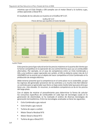 Regulación del Gas Natural en el Perú: Estado del Arte al 2008
114 
mientras que el Ciclo Simple a GN compite con el motor Diesel y la turbina a gas,
ambos operando a Diesel N°2.
El resultado de los cálculos se muestra en el Gráfico Nº 3.57.
Gráfico Nº 3.57
Precio del Gas que equilibra el Costo Variable
Fuente: Propia
Estos precios para el gas natural serían los precios máximos en la puerta del cliente que
lo harían competitivo en la operación de una central térmica que usa un combustible
alternativo. Por ejemplo, en el caso de competencia entre un Ciclo Combinado a
GN y una turbina a vapor operando con carbón, el GN no debería costar más de 2,2
US$/MBTU en la central con el objeto de hacer competitivo el Ciclo Combinado en la
producción de energía eléctrica.
Debe tenerse presente que la competencia en el corto plazo no es sostenible, ya que
los ingresos del generador provienen de los contratos y es mucho más fácil obtener
un contrato para un generador que tiene un bajo costo medio total que para otro que
tiene uno más elevado. En resumen, la verdadera competencia se da en los precios
del largo plazo.
Con el objeto de mostrar el procedimiento para determinar la forma de calcular
los consumos específicos de combustible en cada tipo de tecnología usada en la
generación de electricidad, se ha realizado el análisis de diversas tecnologías de
generación termoeléctrica. Entre las tecnologías analizadas se tiene las siguientes:
Ciclo Combinado a gas natural
•	
Ciclo Simple a gas natural
•	
Turbina de vapor a carbón
•	
Motor Diesel a Residual N°6
•	
Motor Diesel a Diesel N°2
•	
Turbina de gas a Diesel N°2
•	
2,2
6,9
7,7
8,6
0
1
2
3
4
5
6
7
8
9
10
TV_Carbón MD_Residual_6 MD_Diesel_2 TG_Diesel_2
Tecnología - Combustible
US$/MBTU
 