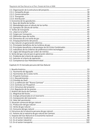 Regulación del Gas Natural en el Perú: Estado del Arte al 2008
10 
2.3. Organización de la estructura del proyecto.........................................................................37
2.3.1. Compañía de gas..............................................................................................................38
2.3.2. Comercialización..............................................................................................................39
2.3.3. Transporte........................................................................................................................39
2.3.4. Distribución......................................................................................................................39
3. Economía de los gasoductos..................................................................................................40
3.1. Base del diseño de tarifas....................................................................................................41
3.2. Metodología para el cálculo de las tarifas...........................................................................41
3.3. Ejemplos de cálculo de tarifas.............................................................................................43
4. Tarifas de transporte..............................................................................................................44
4.1. ¿Qué es la tarifa?.................................................................................................................44
4.2. Cargos por transporte.........................................................................................................45
4.3. Diferentes tipos de tarifas...................................................................................................45
4.4. Elementos de una tarifa de gas...........................................................................................48
4.5. Empaquetamiento del precio..............................................................................................48
5. Gas natural y la generación eléctrica......................................................................................48
5.1. Principales beneficios de las turbinas de gas......................................................................48
5.2. Principales beneficios y desventajas de los Ciclos Combinados..........................................49
5.3. Indicativos de los órdenes de preferencia entre tecnologías..............................................49
5.4. Lógica del despacho por orden de méritos.........................................................................49
6. Venta del gas natural para la generación eléctrica.................................................................50
6.1. Problema del criterio de operación.....................................................................................50
6.2. Solución al criterio de operación.........................................................................................50
6.3. Competencia Gas-Hidroelectricidad....................................................................................51
Capítulo III: El mercado peruano del Gas Natural
1. Reseña histórica.....................................................................................................................53
1.1. Yacimiento de Aguaytía.......................................................................................................53
1.2. Yacimientos de la costa norte..............................................................................................53
1.3. Proyecto Camisea................................................................................................................56
1.3.1. Descubrimiento................................................................................................................56
1.3.2.Partida de Shell.
.................................................................................................................58
1.3.3. La definición del “Nuevo Camisea”..................................................................................59
1.3.4. Contrato con Pluspetrol....................................................................................................59
1.3.5. Estructura del proyecto ...................................................................................................59
1.3.6. Regulación de los precios.................................................................................................60
2. Análisis del ducto de Camisea................................................................................................65
2.1. Magnitud del ducto.............................................................................................................65
2.2. Energía almacenada en el reservorio..................................................................................66
2.3. Composición del reservorio.................................................................................................73
2.4. Valor del yacimiento............................................................................................................74
3. Situación comercial del gas natural........................................................................................83
3.1. Producción del gas natural..................................................................................................83
3.2. Venta de gas natural............................................................................................................84
3.3. Consumo del gas natural.....................................................................................................86
4. Estructura de la industria peruana de gas natural..................................................................88
4.1. Actores de la industria de gas natural de Camisea..............................................................89
5. Impacto del Gas Natural en la economía nacional.................................................................90
5.1. En el sector residencial........................................................................................................90
5.2. En el sector industrial........................................................................................................ 102
5.3. En el sector transporte...................................................................................................... 105
 