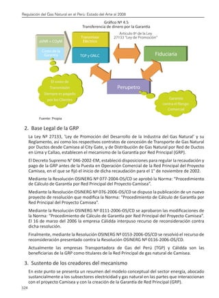Regulación del Gas Natural en el Perú: Estado del Arte al 2008
124 
Gráfico Nº 4.5
Transferencia de dinero por la Garantía
Fuente: Propia
2. Base Legal de la GRP
La Ley Nº 27133, ‘Ley de Promoción del Desarrollo de la Industria del Gas Natural’ y su
Reglamento, así como los respectivos contratos de concesión de Transporte de Gas Natural
por Ductos desde Camisea al City Gate, y de Distribución de Gas Natural por Red de Ductos
en Lima y Callao, establecen el mecanismo de la Garantía por Red Principal (GRP).
El Decreto Supremo N° 046-2002-EM, estableció disposiciones para regular la recaudación y
pago de la GRP antes de la Puesta en Operación Comercial de la Red Principal del Proyecto
Camisea, en el que se fijó el inicio de dicha recaudación para el 1° de noviembre de 2002.
Mediante la Resolución OSINERG Nº 077-2004-OS/CD se aprobó la Norma: “Procedimiento
de Cálculo de Garantía por Red Principal del Proyecto Camisea”.
Mediante la Resolución OSINERG Nº 076-2006-OS/CD se dispuso la publicación de un nuevo
proyecto de resolución que modifica la Norma: “Procedimiento de Cálculo de Garantía por
Red Principal del Proyecto Camisea”.
Mediante la Resolución OSINERG Nº 0111-2006-OS/CD se aprobaron las modificaciones de
la Norma: “Procedimiento de Cálculo de Garantía por Red Principal del Proyecto Camisea”.
El 16 de marzo del 2006 la empresa Cálidda interpuso recurso de reconsideración contra
dicha resolución.
Finalmente, mediante la Resolución OSINERG Nº 0153-2006-OS/CD se resolvió el recurso de
reconsideración presentado contra la Resolución OSINERG Nº 0116-2006-OS/CD.
Actualmente las empresas Transportadora de Gas del Perú (TGP) y Cálidda son las
beneficiarias de la GRP como titulares de la Red Principal de gas natural de Camisea.
3. Sustento de los creadores del mecanismo
En este punto se presenta un resumen del modelo conceptual del sector energía, abocado
sustancialmente a los subsectores electricidad y gas natural en las partes que interaccionan
con el proyecto Camisea y con la creación de la Garantía de Red Principal (GRP).
 
