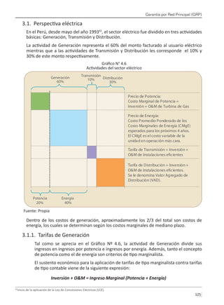 Garantía por Red Principal (GRP)
125 
3.1. Perspectiva eléctrica
En el Perú, desde mayo del año 199342
, el sector eléctrico fue dividido en tres actividades
básicas: Generación, Transmisión y Distribución.
La actividad de Generación representa el 60% del monto facturado al usuario eléctrico
mientras que a las actividades de Transmisión y Distribución les corresponde el 10% y
30% de este monto respectivamente.
Gráfico N° 4.6
Actividades del sector eléctrico
Fuente: Propia
Dentro de los costos de generación, aproximadamente los 2/3 del total son costos de
energía, los cuales se determinan según los costos marginales de mediano plazo.
3.1.1. Tarifas de Generación
Tal como se aprecia en el Gráfico Nº 4.6, la actividad de Generación divide sus
ingresos en ingresos por potencia e ingresos por energía. Además, tanto el concepto
de potencia como el de energía son criterios de tipo marginalista.
El sustento económico para la aplicación de tarifas de tipo marginalista contra tarifas
de tipo contable viene de la siguiente expresión:
Inversión + O&M = Ingreso Marginal (Potencia + Energía)
42
Inicio de la aplicación de la Ley de Concesiones Eléctricas (LCE).
 