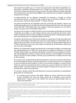 Regulación del Gas Natural en el Perú: Estado del Arte al 2008
126 
Esta expresión significa que si el sistema de generación está óptimo (adaptado a la
demanda y operando eficientemente con el objeto de lograr el mínimo costo del
servicio) los costos de Inversión (incluye el costo de oportunidad del capital invertido)
más la operación y mantenimiento (O&M) serán cubiertos por los ingresos marginales
de potencia y energía.
La determinación de los ingresos marginales de potencia y energía se realiza
considerando precios o tarifas del tipo marginal que en términos prácticos no son
otra cosa que “Costos de Oportunidad” o “Precios Sombra”.
Los precios de potencia son regulados como los costos fijos de instalar y operar una
unidad generadora para el periodo de alta demanda (periodo de Punta que representa
menos del 10%43
del tiempo total). Esta unidad, en términos prácticos, es una turbina
de gas que opera con combustible Diesel N°244
.
Los precios de energía son determinados como el promedio ponderado de los costos
marginales de energía, en cada bloque horario, para los próximos 48 meses. Estos
costos marginales son los costos variables de producción de las unidades generadoras
más caras operando en el respectivo bloque horario45
.
Se aprecia claramente que el precio de energía no representa el costo de producción
real de la electricidad, entendido este como los costos ligados al combustible más el
pago de los costos fijos, ya que dicho precio es un valor de oportunidad esperado en
el futuro (48 meses), por lo que está sujeto a predicciones de demanda y oferta que
aún no se han concretado.
Además, es conveniente resaltar que dentro de un concepto contable, y considerando
que aproximadamente el 90% de la producción de energía es hidráulica, con costo
variable despreciable, y la restante está basada en fuentes térmicas ligadas al carbón,
gas natural (Aguaytía y Talara), residual y diesel, entonces, el costo ligado a la inversión
sería el 75% de los costos totales, mientras que la producción o energía sería tan solo
el 25% restante.
En consecuencia, se desprende la siguiente pregunta: ¿Por qué la estructura de precios
de la electricidad reconoce 1/3 para la potencia si el costo real es de ¾? La respuesta
es que las tarifas de electricidad en el Perú no son costos contables ni mucho menos
tienen en cuenta la real operación de las máquinas, ya que las tarifas son “Costos46
de
Oportunidad” y permiten colocar los precios según la escasez de los recursos y no en
función de los costos de producción.
En resumen, desde el punto de vista eléctrico en lo que corresponde a la actividad de
generación se concluye que:
El concepto que los precios sólo deben reflejar los costos realmente incurridos
•	
(costos contables) son sólo una visión parcial de la realidad, ya que muchas
legislaciones, al igual que la LCE, definen los costos de oportunidad como un
criterio de evaluación.
43
En un criterio de costo de oportunidad, la operación real no define la tarifa, sino la oportunidad de operar, por lo que el tiempo que
realmente operó no aplica al momento de pagar la unidad.
44
Se debe tener presente que le nombre de “Turbina de Gas” es la nomenclatura de una Turbina de Ciclo Abierto o Ciclo Simple, ya que
esta máquina trabaja con Gases Calientes provenientes de una Cámara de Combustión, por lo tanto la palabra Gas no significa Gas Na-
tural.
45
En este punto es conveniente resaltar que si en un bloque horario, tal como la Punta, existe en el sistema 90% de producción hidráu-
lica y 10% de producción térmica, siendo la unidad más cara una Turbina de Gas operando con Diesel 2 (TG-D2), entonces el costo de
oportunidad o de sustitución de la producción hidráulica (ligado al valor del agua) es igual al costo de producción de la TG-D2, indepen-
dientemente del costo del agua. Entonces, se concluye que la LCE toma un criterio económico de Costo de Oportunidad en lugar de uno
Contable de costo incurrido.
46
Existe la confusión de Costo con Valor. Es mejor llamar “Valor de Oportunidad”, pero la literatura ha consagrado el término “Costo de
Oportunidad”.
 