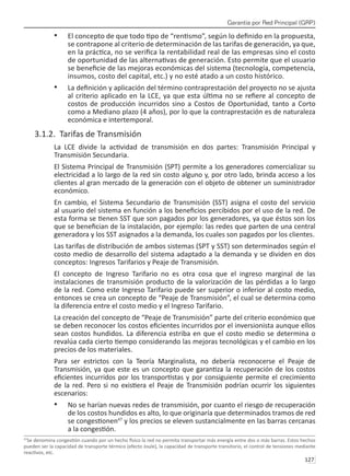 Garantía por Red Principal (GRP)
127 
El concepto de que todo tipo de “rentismo”, según lo definido en la propuesta,
•	
se contrapone al criterio de determinación de las tarifas de generación, ya que,
en la práctica, no se verifica la rentabilidad real de las empresas sino el costo
de oportunidad de las alternativas de generación. Esto permite que el usuario
se beneficie de las mejoras económicas del sistema (tecnología, competencia,
insumos, costo del capital, etc.) y no esté atado a un costo histórico.
La definición y aplicación del término contraprestación del proyecto no se ajusta
•	
al criterio aplicado en la LCE, ya que esta última no se refiere al concepto de
costos de producción incurridos sino a Costos de Oportunidad, tanto a Corto
como a Mediano plazo (4 años), por lo que la contraprestación es de naturaleza
económica e intertemporal.
3.1.2. Tarifas de Transmisión
La LCE divide la actividad de transmisión en dos partes: Transmisión Principal y
Transmisión Secundaria.
El Sistema Principal de Transmisión (SPT) permite a los generadores comercializar su
electricidad a lo largo de la red sin costo alguno y, por otro lado, brinda acceso a los
clientes al gran mercado de la generación con el objeto de obtener un suministrador
económico.
En cambio, el Sistema Secundario de Transmisión (SST) asigna el costo del servicio
al usuario del sistema en función a los beneficios percibidos por el uso de la red. De
esta forma se tienen SST que son pagados por los generadores, ya que éstos son los
que se benefician de la instalación, por ejemplo: las redes que parten de una central
generadora y los SST asignados a la demanda, los cuales son pagados por los clientes.
Las tarifas de distribución de ambos sistemas (SPT y SST) son determinados según el
costo medio de desarrollo del sistema adaptado a la demanda y se dividen en dos
conceptos: Ingresos Tarifarios y Peaje de Transmisión.
El concepto de Ingreso Tarifario no es otra cosa que el ingreso marginal de las
instalaciones de transmisión producto de la valorización de las pérdidas a lo largo
de la red. Como este Ingreso Tarifario puede ser superior o inferior al costo medio,
entonces se crea un concepto de “Peaje de Transmisión”, el cual se determina como
la diferencia entre el costo medio y el Ingreso Tarifario.
La creación del concepto de “Peaje de Transmisión” parte del criterio económico que
se deben reconocer los costos eficientes incurridos por el inversionista aunque ellos
sean costos hundidos. La diferencia estriba en que el costo medio se determina o
revalúa cada cierto tiempo considerando las mejoras tecnológicas y el cambio en los
precios de los materiales.
Para ser estrictos con la Teoría Marginalista, no debería reconocerse el Peaje de
Transmisión, ya que este es un concepto que garantiza la recuperación de los costos
eficientes incurridos por los transportistas y por consiguiente permite el crecimiento
de la red. Pero si no existiera el Peaje de Transmisión podrían ocurrir los siguientes
escenarios:
No se harían nuevas redes de transmisión, por cuanto el riesgo de recuperación
•	
de los costos hundidos es alto, lo que originaría que determinados tramos de red
se congestionen47
y los precios se eleven sustancialmente en las barras cercanas
a la congestión.
47
Se denomina congestión cuando por un hecho físico la red no permita transportar más energía entre dos o más barras. Estos hechos
pueden ser la capacidad de transporte térmico (efecto Joule), la capacidad de transporte transitorio, el control de tensiones mediante
reactivos, etc.
 