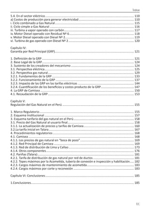 Índice
11 
5.4. En el sector eléctrico......................................................................................................... 110
a) Costos de producción para generar electricidad.................................................................. 110
i. Ciclo combinado a Gas Natural.............................................................................................. 115
ii. Ciclo simple a Gas Natural.................................................................................................... 116
iii. Turbina a vapor operado con carbón................................................................................... 117
iv. Motor Diesel operado con Residual Nº 6............................................................................. 118
v. Motor Diesel operado con Diesel Nº 2................................................................................. 119
vi. Turbina de gas operado con Diesel Nº 2.............................................................................. 120
Capítulo IV:
Garantía por Red Principal (GRP).
............................................................................................. 121
1. Definición de la GRP............................................................................................................. 121
2. Base Legal de la GRP............................................................................................................. 124
3. Sustento de los creadores del mecanismo........................................................................... 124
3.1. Perspectiva eléctrica.......................................................................................................... 125
3.2. Perspectiva gas natural...................................................................................................... 129
3.2.1. Fundamentos de la GRP................................................................................................. 133
3.2.2. Funcionamiento de la GRP............................................................................................. 137
3.2.3. Impacto de las GRP en las tarifas eléctricas................................................................... 144
3.2.4. Cuantificación de los beneficios y costos producto de la GRP.
....................................... 147
4. La GRP de Camisea............................................................................................................... 150
4.1. Recaudación de la GRP...................................................................................................... 153
Capítulo V:
Regulación del Gas Natural en el Perú..................................................................................... 155
1. Marco Regulatorio................................................................................................................ 155
2. Esquema Institucional.......................................................................................................... 157
3. Esquema tarifario del gas natural en el Perú........................................................................ 158
3.1. Precio del Gas Natural al usuario final.
.............................................................................. 158
3.1.1. La actualización de precios y tarifas de Camisea............................................................ 160
3.2.La tarifa inicial en Talara..................................................................................................... 167
4. Procedimientos regulatorios................................................................................................ 168
4.1. Camisea............................................................................................................................. 168
4.1.1. Los precios de gas natural en “boca de pozo”................................................................ 169
4.1.2. Red Principal de Camisea............................................................................................... 169
4.1.3. Red de distribución de Lima y Callao.............................................................................. 173
4.1.4. Otros componentes........................................................................................................ 176
4.2. Pariñas (Talara).................................................................................................................. 181
4.2.1. Tarifa de distribución de gas natural por red de ductos................................................. 181
4.2.2. Topes máximos por la Acometida, tubería de conexión e inspección y habilitación......182
4.2.3. Cargos máximos de mantenimiento de acometida........................................................ 183
4.2.4. Cargos máximos por corte y reconexión........................................................................ 183
Capítulo VI: Conclusiones......................................................................................................... 185
1.Conclusiones......................................................................................................................... 185
 