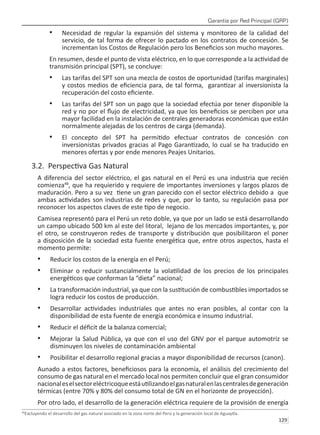 Garantía por Red Principal (GRP)
129 
Necesidad de regular la expansión del sistema y monitoreo de la calidad del
•	
servicio, de tal forma de ofrecer lo pactado en los contratos de concesión. Se
incrementan los Costos de Regulación pero los Beneficios son mucho mayores.
En resumen, desde el punto de vista eléctrico, en lo que corresponde a la actividad de
transmisión principal (SPT), se concluye:
Las tarifas del SPT son una mezcla de costos de oportunidad (tarifas marginales)
•	
y costos medios de eficiencia para, de tal forma, garantizar al inversionista la
recuperación del costo eficiente.
Las tarifas del SPT son un pago que la sociedad efectúa por tener disponible la
•	
red y no por el flujo de electricidad, ya que los beneficios se perciben por una
mayor facilidad en la instalación de centrales generadoras económicas que están
normalmente alejadas de los centros de carga (demanda).
El concepto del SPT ha permitido efectuar contratos de concesión con
•	
inversionistas privados gracias al Pago Garantizado, lo cual se ha traducido en
menores ofertas y por ende menores Peajes Unitarios.
3.2. Perspectiva Gas Natural
A diferencia del sector eléctrico, el gas natural en el Perú es una industria que recién
comienza48
, que ha requierido y requiere de importantes inversiones y largos plazos de
maduración. Pero a su vez tiene un gran parecido con el sector eléctrico debido a que
ambas actividades son industrias de redes y que, por lo tanto, su regulación pasa por
reconocer los aspectos claves de este tipo de negocio.
Camisea representó para el Perú un reto doble, ya que por un lado se está desarrollando
un campo ubicado 500 km al este del litoral, lejano de los mercados importantes, y, por
el otro, se construyeron redes de transporte y distribución que posibilitaron el poner
a disposición de la sociedad esta fuente energética que, entre otros aspectos, hasta el
momento permite:
Reducir los costos de la energía en el Perú;
•	
Eliminar o reducir sustancialmente la volatilidad de los precios de los principales
•	
energéticos que conforman la “dieta” nacional;
La transformación industrial, ya que con la sustitución de combustibles importados se
•	
logra reducir los costos de producción.
Desarrollar actividades industriales que antes no eran posibles, al contar con la
•	
disponibilidad de esta fuente de energía económica e insumo industrial.
Reducir el déficit de la balanza comercial;
•	
Mejorar la Salud Pública, ya que con el uso del GNV por el parque automotriz se
•	
disminuyen los niveles de contaminación ambiental
Posibilitar el desarrollo regional gracias a mayor disponibilidad de recursos (canon).
•	
Aunado a estos factores, beneficiosos para la economía, el análisis del crecimiento del
consumo de gas natural en el mercado local nos permiten concluir que el gran consumidor
nacionaleselsectoreléctricoqueestáutilizandoelgasnaturalenlascentralesdegeneración
térmicas (entre 70% y 80% del consumo total de GN en el horizonte de proyección).
Por otro lado, el desarrollo de la generación eléctrica requiere de la provisión de energía
48
Excluyendo el desarrollo del gas natural asociado en la zona norte del Perú y la generación local de Aguaytía.
 