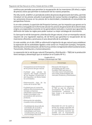 Regulación del Gas Natural en el Perú: Estado del Arte al 2008
130 
continua por periodos que permitan la recuperación de las inversiones (20 años) y reglas
de precios claras que permitan la evaluación de los nuevos proyectos.
Por ello,la LCE, al definir un periodo de análisis de precios de generación de 4 años, permite
introducir en los precios actuales la perspectiva de nuevas fuentes energéticas, evitando
las variaciones bruscas en los precios de la electricidad y trasladando al consumidor las
perspectivas futuras.
Es en este contexto, la aparición del Proyecto Camisea, por los impactos que genera en la
economía y conjugado con la forma de calcular los precios de generación de la electricidad,
origina una expectativa creciente en los generadores (actuales y nuevos) que aguardan la
definición de todas las reglas para poder evaluar su mejor estrategia de crecimiento.
Es claro que la red de transporte y distribución de gas natural, al ser un monopolio natural,
requiere de una regulación expresa, de tal forma que garantice la recuperación de las
inversiones eficientes y promueva el sano desarrollo de la actividad.
En este sentido, en el año 1999 se reformuló la legislación de gas natural para establecer
la separación de las actividades ligadas a este sector en: Producción (campo), Transporte,
DistribuciónyComercialización,deformamuysimilaralalegislacióneléctrica(Generación,
Transmisión, Distribución y Comercialización).
La separación de la red de gas natural (Transporte y Distribución – T&D) de la producción
tiene ventajas y desventajas que se resaltan en el Cuadro Nº 4.1.
Cuadro Nº 4.1
Ventajas y desventajas del T&D
Elaboración propia
 