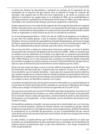 Garantía por Red Principal (GRP)
131 
La forma de eliminar las desventajas y mantener las ventajas de la separación de las
actividades de la industria del gas natural sería el eliminar el riesgo de creación del
mercado. Este aspecto para el Perú fue muy importante; y, tal como se muestra más
adelante el mantener los riesgos bajos en la actividad de T&D, vía la predictibilidad en
los ingresos futuros, posibilitó que se obtuvieran tarifas bajas en T&D y, por ende, precios
razonables a los usuarios finales del gas natural que aseguraron la demanda.
Existen experiencias en el mundo donde negocios de alto riesgo de demanda con respecto
al flujo a transitar, como una nueva carretera, una nueva pista de aterrizaje o un gasoducto
(Bolivia – Brasil) sólo han sido posibles en su ejecución por parte del capital privado cuando
a éste se le garantiza un flujo mínimo de uso vía un contrato de concesión.
En el caso del gasoducto Bolivia – Brasil, de más de 3 000 km de longitud, así se observa,
ya que éste fue posible gracias a que la empresa estatal de hidrocarburos del Brasil,
Petrobras, firmó un contrato de capacidad con el dueño del gasoducto, por lo que el riesgo
del flujo o desarrollo del mercado recae en Petrobras y no en el inversionista en T&D. La
tasa de rentabilidad del proyecto indicado está entre 16% y 17% anual en US$.
Para el caso del Perú, y dadas las restricciones financieras externas, así como la política
empresarial y de inversiones del gobierno de ese entonces (1998 - 1999), se encontró que
no existían recursos suficientes en el Estado ni en alguna de sus empresas para absorber
los costos de un proyecto como el gasoducto de Camisea (inversión de aproximadamente
US$ 1 000 millones). Es en este escenario que se plantea un esquema donde la garantía
de mercado la pongan los propios clientes o usuarios finales beneficiarios del gas natural,
toda vez que se demostrara que los beneficios serían mayores que los costos.
Dentro de este marco de ideas, es que en el año 1999 se promulga la Ley Nº 27133, “Ley
de Promoción del Desarrollo de la Industria del Gas Natural”, la que en su artículo 6°,
inciso d) define: que la relación beneficio – costo para los usuarios del servicio eléctrico
que reciban energía de los sistemas eléctrico donde participan los generadores eléctricos
(beneficiarios de los menores precios del gas natural producto de la garantía) sea superior
a la unidad, es decir, los Beneficios mayores a los Costos.
Los análisis de expansión del sistema eléctrico fueron efectuados en su oportunidad por la
ex Comisión de Tarifas de Energía (CTE) y tomados en cuenta por el Ministerio de Energía
y Minas para otorgar al Proyecto de Camisea las garantías de la Ley Nº 27133.
Hay que tener presente que la Ley Nº 27133 define dos tipos de garantías: la primera es la
Garantía al Inversionista de recuperar sus costos eficientes que incluyen la recuperación
de la inversión más los costos de operación y mantenimiento durante la vida económica
del proyecto, y la otra garantía, la más importante, que los beneficios del proyecto sean
mayores al costo.
Por beneficios podemos entender menores precios de la electricidad con y sin Camisea,
ya que el mismo proyecto, además de ofrecer precios más económicos del gas natural,
producto de la garantía, lo cual origina menores costos de generación, también incrementa
la competencia en la actividad de generación, ya que la disponibilidad del gas natural
cerca de los centros de consumo (tal como Lima) reduce las barreras al ingreso de nuevos
actores eléctricos.
En este sentido, se puede afirmar que la GRP es para el usuario eléctrico un costo que
le brinda una contraprestación de tipo económico que es percibida vía los beneficios de
mejores precios de generación (por un gas más económico y una mayor competencia
entre las generadoras).
 