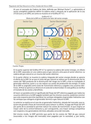 Regulación del Gas Natural en el Perú: Estado del Arte al 2008
132 
Al usar el concepto de Cadena de Valor, definido por Michael Porter52
, y aplicándolo al
sector energético podemos definir la cadena antes y después de la aplicación de la Ley
27133 (con y sin GRP), tal como se muestra en el Gráfico N° 4.7.
Gráfico N° 4.7
Efecto de la GRP en la Cadena de Valor del sector energía
Fuente: Propia
En la parte superior del Gráfico Nº 4.7 se aprecia la cadena del sector energía, sin efecto
de la GRP, separadas en una cadena para el gas natural y otra para el sector eléctrico. La
cadena del gas natural es un insumo del sector eléctrico.
En la parte inferior se muestra la cadena integrada del sector energía donde se aprecia
el efecto de la GRP. Se ve que el costo del gas natural se reduce por la disminución de los
costos del T&D producto de la disminución del riesgo vía la GRP, y éste es trasladado al
generador eléctrico, quien a su vez reduce sus costos de producción de energía. El costo
de la GRP es asignado como costo de Transmisión eléctrica y cargado a los usuarios eléc-
tricos. Al final se aprecia un ahorro en el costo de la electricidad. En este gráfico se clarifica
el traslado de los costos y beneficios.
Al hacer un paralelo entre el significado del Peaje del SPT eléctrica pagado por todos los
usuarios eléctricos y la GRP pagado también por los mismos usuarios, podemos concluir
que este esquema permite equilibrar las ventajas otorgadas al generador hidráulico con
las ventajas que otorgaría al generador térmico a gas natural la GRP.
Lo anterior se explica en el caso de un generador hidráulico, alejado del mercado, que re-
quiere de grandes líneas de transmisión para colocar su oferta, el pago del Peaje del SPT
por parte de la sociedad le permite reducir los costos de transmisión, lo que origina un
mayor valor de la central hidráulica y, por consiguiente, una mayor ventaja competitiva
con respecto a los generadores térmicos ubicados cerca del mercado.
Del mismo modo, la GRP permite que parte de los costos de T&D de gas natural
(asociados a los riesgos del mercado) sean pagados por la sociedad, y, por tanto,
 