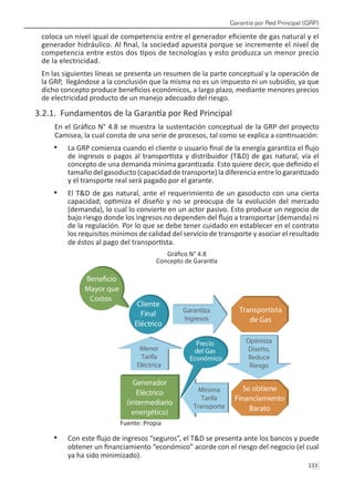 Garantía por Red Principal (GRP)
133 
coloca un nivel igual de competencia entre el generador eficiente de gas natural y el
generador hidráulico. Al final, la sociedad apuesta porque se incremente el nivel de
competencia entre estos dos tipos de tecnologías y esto produzca un menor precio
de la electricidad.
En las siguientes líneas se presenta un resumen de la parte conceptual y la operación de
la GRP, llegándose a la conclusión que la misma no es un impuesto ni un subsidio, ya que
dicho concepto produce beneficios económicos, a largo plazo, mediante menores precios
de electricidad producto de un manejo adecuado del riesgo.
3.2.1. Fundamentos de la Garantía por Red Principal
En el Gráfico N° 4.8 se muestra la sustentación conceptual de la GRP del proyecto
Camisea, la cual consta de una serie de procesos, tal como se explica a continuación:
La GRP comienza cuando el cliente o usuario final de la energía garantiza el flujo
•	
de ingresos o pagos al transportista y distribuidor (T&D) de gas natural, vía el
concepto de una demanda mínima garantizada. Esto quiere decir, que definido el
tamaño del gasoducto (capacidad de transporte) la diferencia entre lo garantizado
y el transporte real será pagado por el garante.
El T&D de gas natural, ante el requerimiento de un gasoducto con una cierta
•	
capacidad, optimiza el diseño y no se preocupa de la evolución del mercado
(demanda), lo cual lo convierte en un actor pasivo. Esto produce un negocio de
bajo riesgo donde los ingresos no dependen del flujo a transportar (demanda) ni
de la regulación. Por lo que se debe tener cuidado en establecer en el contrato
los requisitos mínimos de calidad del servicio de transporte y asociar el resultado
de éstos al pago del transportista.
Gráfico N° 4.8
Concepto de Garantía
Fuente: Propia
Con este flujo de ingresos “seguros”, el T&D se presenta ante los bancos y puede
•	
obtener un financiamiento “económico” acorde con el riesgo del negocio (el cual
ya ha sido minimizado).
 