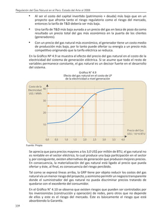 Regulación del Gas Natural en el Perú: Estado del Arte al 2008
134 
Al ser el costo del capital invertido (patrimonio + deuda) más bajo que en un
•	
proyecto que afronta tanto el riesgo regulatorio como el riesgo del mercado,
entonces la tarifa de T&D debería ser más baja.
Una tarifa de T&D más baja aunada a un precio del gas en boca de pozo da como
•	
resultado un precio total del gas más económico en la puerta de los clientes
(generadores).
Con un precio del gas natural más económico, el generador tiene un costo medio
•	
de producción más bajo, por lo tanto puede ofertar su energía a un precio más
competitivo originando que la tarifa eléctrica se reduzca.
En la Gráfico Nº 4.9 se muestra el efecto del precio del gas natural en el costo de la
electricidad del sistema de generación eléctrica. Si se asume que todo el resto de
variables permanece constante, el gas natural es un decisor fuerte en el desarrollo
del sistema.
Gráfico N° 4.9
Efecto del gas natural en el costo de LP
de la electricidad a nivel generación
Fuente: Propia
Se aprecia que para precios mayores a los 3,0 US$ por millón de BTU, el gas natural no
es rentable en el sector eléctrico, lo cual produce una baja participación en el sector
y, por consiguiente, existen alternativas de generación que producen mejores precios.
En consecuencia, la materialización del gas natural está ligado al precio que pueda
ofertar y éste, al final, es consecuencia del riesgo percibido.
Tal como se expresó líneas arriba, la GRP tiene por objeto reducir los costos del gas
natural vía un menor riesgo del proyecto, y asimismo permitir un negocio transparente
donde el suministrador del gas natural no pueda discriminar precios tratando de
quedarse con el excedente del consumidor.
En el Gráfico N° 4.10 se observa que existen riesgos que pueden ser controlados por
los inversionistas (construcción y operación) de redes, pero otros que no depende
de ellos y este es el riesgo del mercado. Éste es básicamente el riesgo que está
absorbiendo la Garantía.
 