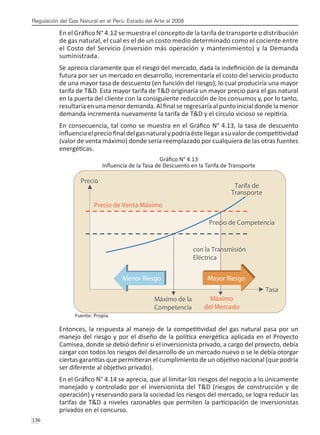 Regulación del Gas Natural en el Perú: Estado del Arte al 2008
136 
En el Gráfico N° 4.12 se muestra el concepto de la tarifa de transporte o distribución
de gas natural, el cual es el de un costo medio determinado como el cociente entre
el Costo del Servicio (inversión más operación y mantenimiento) y la Demanda
suministrada.
Se aprecia claramente que el riesgo del mercado, dada la indefinición de la demanda
futura por ser un mercado en desarrollo, incrementaría el costo del servicio producto
de una mayor tasa de descuento (en función del riesgo), lo cual produciría una mayor
tarifa de T&D. Esta mayor tarifa de T&D originaría un mayor precio para el gas natural
en la puerta del cliente con la consiguiente reducción de los consumos y, por lo tanto,
resultaría en una menor demanda. Al final se regresaría al punto inicial donde la menor
demanda incrementa nuevamente la tarifa de T&D y el círculo vicioso se repitiría.
En consecuencia, tal como se muestra en el Gráfico N° 4.13, la tasa de descuento
influenciaelpreciofinaldelgasnaturalypodríaéstellegarasuvalordecompetitividad
(valor de venta máximo) donde sería reemplazado por cualquiera de las otras fuentes
energéticas.
Gráfico N° 4.13
Influencia de la Tasa de Descuento en la Tarifa de Transporte
Fuente: Propia
Entonces, la respuesta al manejo de la competitividad del gas natural pasa por un
manejo del riesgo y por el diseño de la política energética aplicada en el Proyecto
Camisea, donde se debió definir si el inversionista privado, a cargo del proyecto, debía
cargar con todos los riesgos del desarrollo de un mercado nuevo o se le debía otorgar
ciertas garantías que permitieran el cumplimiento de un objetivo nacional (que podría
ser diferente al objetivo privado).
En el Gráfico N° 4.14 se aprecia, que al limitar los riesgos del negocio a lo únicamente
manejado y controlado por el inversionista del T&D (riesgos de construcción y de
operación) y reservando para la sociedad los riesgos del mercado, se logra reducir las
tarifas de T&D a niveles razonables que permiten la participación de inversionistas
privados en el concurso.
 