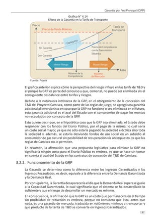 Garantía por Red Principal (GRP)
137 
Gráfico N° 4.14
Efecto de la Garantía en la Tarifa de Transporte
Fuente: Propia
El gráfico anterior explica cómo la perspectiva del riesgo influye en las tarifa de T&D y
el porqué la GRP es parte del concurso y que, como tal, no puede ser eliminada sin el
consiguiente desbalance entre tarifas y riesgos.
Debido a la naturaleza intrínseca de la GRP, en el otorgamiento de la concesión del
T&D del Proyecto Camisea, como parte de las reglas de juego, se agregó una garantía
adicional al inversionista en caso que la GRP no funcione o sea eliminada en el futuro,
esta garantía adicional es el aval del Estado con el compromiso de pagar los montos
no recaudados por concepto de la GRP.
Esto quiere decir que, en el hipotético caso que la GRP sea eliminada, el Estado debe
responder con los fondos del Erario Público, por el pago de la misma, lo cual sería
un costo social mayor, ya que no sólo estaría pagando la sociedad eléctrica sino toda
la sociedad y, además, se estaría desviando fondos de uso social en un subsidio al
consumidor de gas natural sin posibilidad de recuperación vía un impuesto, ya que las
reglas de Camisea no lo permiten.
En resumen, la afirmación que una propuesta legislativa para eliminar la GRP no
significaría ningún costo para el Erario Público es errónea, ya que se hace sin tomar
en cuenta el aval del Estado en los contratos de concesión del T&D de Camisea.
3.2.2. Funcionamiento de la GRP
La Garantía se determina como la diferencia entre los Ingresos Garantizados y los
Ingresos Recaudados, es decir, equivale a la diferencia entre la Demanda Garantizada
y la Demanda Real.
Por consiguiente, la Garantía desaparecería el día que la Demanda Real supere o iguale
a la Capacidad Garantizada, lo cual significaría que el sistema se ha desarrollado lo
suficiente y que el riesgo de desarrollar un mercado es mínimo.
En consecuencia, la afirmación que la GRP es un costo que permanecerá en el tiempo
sin posibilidad de reducción es errónea, porque no considera que ésta, antes que
nada, es una garantía de mercado, traducida en volúmenes mínimos a transportar y
que producto de la tarifa de T&D se convierte en Ingresos Garantizados.
 
