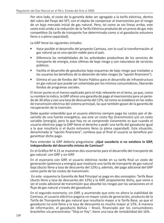 Regulación del Gas Natural en el Perú: Estado del Arte al 2008
138 
Por otro lado, el costo de la garantía debe ser agregado a la tarifa eléctrica, dentro
del rubro del Peaje del SPT, con el objeto de compensar al inversionista por el riesgo
de un bajo mercado inicial de gas natural. Pero, tal como se vio líneas arriba, este
costo está unido a la reducción de la Tarifa Eléctrica producto de un precio de gas más
competitivo (la tarifa de transporte fue determinada como si el gasoducto estuviera
lleno o a plena capacidad).
La GRP tiene las siguientes virtudes:
Hace posible el desarrollo del proyecto Camisea, con lo cual la transformación al
•	
gas natural ya es una opción viable para el país.
Diferencia las rentabilidades de las actividades productivas de los servicios de
•	
transporte de energía, estas últimas de bajo riesgo y con naturaleza de servicios
públicos.
Facilita el desarrollo de gasoductos bajo esquemas de bajo riesgo que trasladan a
•	
los usuarios los beneficios de la absorción de tales riesgos (la “opción financiera”).
Elimina el uso de fondos del Tesoro Público para el desarrollo de infraestructura
•	
en gas natural que puede ser solventada por los mismos consumidores, liberando
fondos de programas sociales.
El tercer punto es el menos explicado pero el más relevante en el tema, ya que, como
su nombre lo indica, la GRP ofrece una garantía de pago al inversionista para un perio-
do de 30 años y con una tasa de descuento del 12%, tal como se establece en las redes
de transmisión eléctrica del sistema principal, las que también gozan de la garantía de
recuperación de la inversión.
Debe quedar entendido que el usuario eléctrico siempre paga los costos por el de-
sarrollo de una fuente energética, sea este un costo fijo (transmisión) y/o un costo
variable (energía), pero lo que hoy no se comprende claramente es que cuando el
usuario eléctrico paga la GRP tiene el derecho a pedir una tarifa del gasoducto igual
a la que resultaría si el ducto estuviera lleno (a plena capacidad). Esta situación,
denominada la “opción financiera”, conlleva que al final el usuario se beneficie por
garantizar dicho pago.
Para entender la GRP debería preguntarse: ¿Qué sucedería si no existiera la GRP,
independiente del desarrollo mismo de Camisea?
En el Gráfico Nº 4.15 se muestran dos escenarios para el desarrollo del transporte de
gas natural: con GRP y sin GRP.
En el escenario con GRP, el usuario eléctrico recibe en su tarifa final un costo de
generación (potencia y energía) que involucra una tarifa de transporte de gas natural
baja (ducto lleno y tasa de descuento del 12%) y, además, del pago adicional del GRP
como parte de los costos de transmisión.
En este esquema la Garantía de Red Principal se paga en dos conceptos: Tarifa Base
(ducto lleno y tasa de descuento del 12%) y la GRP, propiamente dicha, que viene a
ser el costo adicional de transmisión que absorbe los riesgos por las variaciones en el
flujo de gas natural a través del gasoducto.
En el segundo escenario, sin GRP, y asumiendo que esto no altera la viabilidad de
Camisea, el usuario eléctrico pagaría un mayor costo de generación, producto de la
Tarifa de Transporte de gas natural que resultaría mayor a la Tarifa Base, ya que el
gasoducto no está lleno y la tasa de descuento es mucho mayor al 12%. A manera
de información, el gasoducto Bolivia – Brasil, financiado por los consumidores
brasileños vía precontratos “Ship or Pay”, tiene una tasa de rentabilidad del 16%.
 