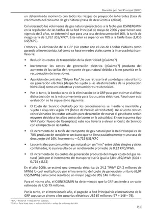 Garantía por Red Principal (GRP)
141 
un determinado momento con todos los riesgos de proyección inherentes (tasa de
crecimiento del consumo de gas natural y tasa de descuento a aplicar).
Considerando los volúmenes de gas natural proyectados a la fecha por OSINERGMIN
en la regulación de las tarifas de la Red Principal de mayo de 2006 y que tienen una
vigencia de 2 años, se determinó que para una tasa de descuento del 16%, la tarifa de
riesgo sería de 1,762 US$/KPC49
. Este valor es superior en 70% a la Tarifa Base (1,036
US$/KPC).
Entonces, la eliminación de la GRP (sin contar con el uso de Fondos Públicos como
garantía al inversionista, tal como se hace en redes viales como la interoceánica) con-
llevaría:
Reducir los costos de transmisión de la electricidad (¿Cuánto?)
•	
Incrementar los costos de generación eléctrica (¿Cuánto?) producto del
•	
aumento de las tarifas de transporte de gas natural debido a la no garantía en la
recuperación de inversiones.
Aparición de contratos “Ship or Pay”, lo que retrasaría el uso del gas natural tanto
•	
en generación eléctrica (despacho sujeto a las aleatoriedades de la producción
hidráulica) como en industrias y consumidores residenciales.
Por lo tanto, la bondad o no de la eliminación de la GRP pasa por estimar si al final
•	
dicha decisión es la más conveniente para los usuarios eléctricos. Para hacer esta
evaluación se ha supuesto lo siguiente:
El Costo del Servicio ofertado por los concesionarios se mantiene invariable y
•	
sujeto a reajustes según PPI (Índice de Precios al Productor). De acuerdo con los
concesionarios los costos actuales para desarrollar de nuevo el gasoducto serían
mayores debido a los altos costos del acero en la actualidad. En un esquema tipo
VNR (Valor Nuevo de Reemplazo) esto nos llevaría a elevar el Costo de Servicio
con el impacto en las tarifas.
El incremento de la tarifa de transporte de gas natural por la Red Principal es de
•	
70% producto de considerar un ducto que se llena paulatinamente y una tasa de
descuento del 16%. Incremento = 0,725 US$/KPC
Las centrales que consumirán gas natural son un “mix” entre ciclos simples y ciclos
•	
combinados, lo cual resulta de un rendimiento promedio de 8,32 KPC/MWh.
El incremento de los costos de generación producto del mayor costo del gas na-
•	
tural (sólo por el incremento del transporte) sería igual a 6,04 US$/MWh (6,04 =
0,725 x 8,32)
En el año 2006, se estimó una demanda eléctrica de 24,2 TWh50
(24,2 millones de
MWh) lo cual multiplicado por el incremento del costo de generación unitario (6,04
US$/MWh) daría como resultado un mayor pago de US$ 146 millones.
Para el mismo año, el OSINERGMIN ha determinado que la GRP asciende a un valor
estimado de US$ 79 millones.
Por lo tanto, en el mencionado año, el pago de la Red Principal vía el mecanismo de la
GRP supuso un ahorro a los usuarios eléctricos US$ 67 millones (67 = 146 – 79).
49
KPC = Millar (K = Kilo) de Pies Cúbicos.
50
TWh = Tera Watt Hora = millón de MWh = miles de millones de kWh.
 