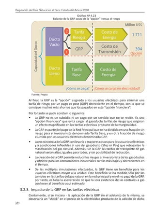 Regulación del Gas Natural en el Perú: Estado del Arte al 2008
144 
Gráfico Nº 4.23
Balance de la GRP costo de la “opción” versus el riesgo
Fuente: Propia
Al final, la GRP es la “opción” asignada a los usuarios eléctricos para eliminar una
tarifa de riesgo por un pago ex post (GRP) decreciente en el tiempo, con lo que se
consigue muchos más ahorros que los pagados en esta “opción financiera”.
Por lo tanto se pude concluir lo siguiente:
La GRP no es un subsidio ni un pago por un servicio que no se recibe. Es una
•	
“opción financiera” que evita cargar al gasoducto tarifas de riesgo que originan
un efecto magnificado en las tarifas eléctricas producto de la marginalidad.
La GRP es parte del pago de la Red Principal que se ha dividido en una fracción sin
•	
riesgo para el inversionista denominada Tarifa Base, y en otra fracción de riesgo
asumida por los usuarios eléctricos denominada GRP.
La no existencia de la GRPconllevaría a mayores costos para los usuarios eléctricos
•	
y a condiciones inflexibles al uso del gasoducto (Ship or Pay) que retrasarían la
masificación del gas natural. Además, sin la GRP las tarifas de transporte de gas
natural serían altas, iguales para todos, y sin posibilidad de reducción.
La creación de la GRP permite reducir los riesgos al inversionista de los gasoductos
•	
y obtiene para los consumidores industriales tarifas más bajas y decrecientes en
el tiempo.
De las múltiples simulaciones efectuadas, la GRP tiene un beneficio para los
•	
usuarios eléctricos mayor a la unidad. Este beneficio se ha medido sólo por los
cambios en las tarifas del gas natural en la red principal y en el no pago de la GRP,
por tanto, es falsa la aseveración de que la sola existencia de las centrales a gas
conllevan al beneficio aquí estimado.
3.2.3. Impacto de la GRP en las tarifas eléctricas
Ciertamente, si se iniciara - la aplicación de la GRP sin el adelanto de la misma, se
observaría un “shock” en el precio de la electricidad producto de la adición de dicha
 