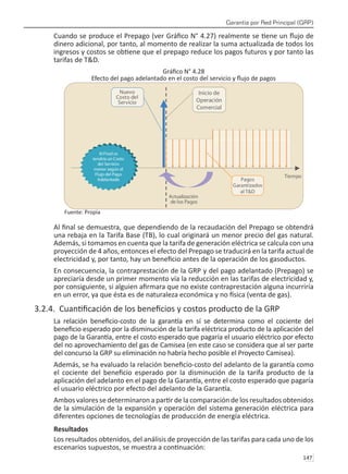 Garantía por Red Principal (GRP)
147 
Cuando se produce el Prepago (ver Gráfico N° 4.27) realmente se tiene un flujo de
dinero adicional, por tanto, al momento de realizar la suma actualizada de todos los
ingresos y costos se obtiene que el prepago reduce los pagos futuros y por tanto las
tarifas de T&D.
Gráfico N° 4.28
Efecto del pago adelantado en el costo del servicio y flujo de pagos
Fuente: Propia
Al final se demuestra, que dependiendo de la recaudación del Prepago se obtendrá
una rebaja en la Tarifa Base (TB), lo cual originará un menor precio del gas natural.
Además, si tomamos en cuenta que la tarifa de generación eléctrica se calcula con una
proyección de 4 años, entonces el efecto del Prepago se traducirá en la tarifa actual de
electricidad y, por tanto, hay un beneficio antes de la operación de los gasoductos.
En consecuencia, la contraprestación de la GRP y del pago adelantado (Prepago) se
apreciaría desde un primer momento vía la reducción en las tarifas de electricidad y,
por consiguiente, si alguien afirmara que no existe contraprestación alguna incurriría
en un error, ya que ésta es de naturaleza económica y no física (venta de gas).
3.2.4. Cuantificación de los beneficios y costos producto de la GRP
La relación beneficio-costo de la garantía en sí se determina como el cociente del
beneficio esperado por la disminución de la tarifa eléctrica producto de la aplicación del
pago de la Garantía, entre el costo esperado que pagaría el usuario eléctrico por efecto
del no aprovechamiento del gas de Camisea (en este caso se considera que al ser parte
del concurso la GRP su eliminación no habría hecho posible el Proyecto Camisea).
Además, se ha evaluado la relación beneficio-costo del adelanto de la garantía como
el cociente del beneficio esperado por la disminución de la tarifa producto de la
aplicación del adelanto en el pago de la Garantía, entre el costo esperado que pagaría
el usuario eléctrico por efecto del adelanto de la Garantía.
Ambos valores se determinaron a partir de la comparación de los resultados obtenidos
de la simulación de la expansión y operación del sistema generación eléctrica para
diferentes opciones de tecnologías de producción de energía eléctrica.
Resultados
Los resultados obtenidos, del análisis de proyección de las tarifas para cada uno de los
escenarios supuestos, se muestra a continuación:
 