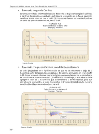 Regulación del Gas Natural en el Perú: Estado del Arte al 2008
148 
Escenario sin gas de Camisea
•	
La tarifa proyectada en el hipotético caso de que no se dispusiera del gas de Camisea
a partir de las condiciones actuales del sistema se muestra en la figura siguiente,
donde se puede observar que la tarifa (sin incorporar la reserva) se estabilizaría en
un valor de aproximadamente 36,8 US$/MWh.
Gráfico N° 4.29
Evolución Precio en barra total
Energía y Potencia
Fuente: Propia
Escenario con gas de Camisea sin adelanto de Garantía
•	
La tarifa proyectada en el hipotético caso de que no se adelantara el pago de la
Garantía a partir de las condiciones actuales del sistema se muestra en el Gráfico N°
4.32, donde se puede observar que la tarifa (sin incorporar la reserva) se estabilizaría
en un valor de aproximadamente 31,3 US$/MWh, sin embargo, a este valor se debe
agregar el valor de la Garantía lo que incrementaría la tarifa eléctrica, pero aún
así, tal como se muestra, la tarifa (línea sobre el área sombreada) resulta menor a
aquella obtenida en ausencia del gas natural.
Gráfico N° 4.30
Evolución Precio en barra total
Energía y Potencia
Fuente: Propia
 