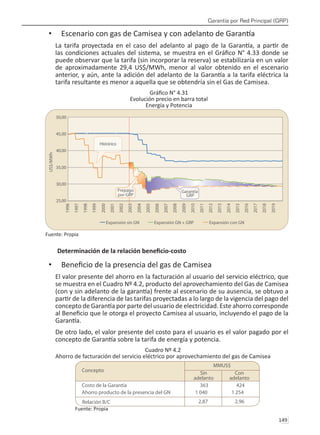 Garantía por Red Principal (GRP)
149 
Escenario con gas de Camisea y con adelanto de Garantía
•	
La tarifa proyectada en el caso del adelanto al pago de la Garantía, a partir de
las condiciones actuales del sistema, se muestra en el Gráfico N° 4.33 donde se
puede observar que la tarifa (sin incorporar la reserva) se estabilizaría en un valor
de aproximadamente 29,4 US$/MWh, menor al valor obtenido en el escenario
anterior, y aún, ante la adición del adelanto de la Garantía a la tarifa eléctrica la
tarifa resultante es menor a aquella que se obtendría sin el Gas de Camisea.
Gráfico N° 4.31
Evolución precio en barra total
Energía y Potencia
Fuente: Propia
Determinación de la relación beneficio-costo
Beneficio de la presencia del gas de Camisea
•	
El valor presente del ahorro en la facturación al usuario del servicio eléctrico, que
se muestra en el Cuadro Nº 4.2, producto del aprovechamiento del Gas de Camisea
(con y sin adelanto de la garantía) frente al escenario de su ausencia, se obtuvo a
partir de la diferencia de las tarifas proyectadas a lo largo de la vigencia del pago del
concepto de Garantía por parte del usuario de electricidad. Este ahorro corresponde
al Beneficio que le otorga el proyecto Camisea al usuario, incluyendo el pago de la
Garantía.
De otro lado, el valor presente del costo para el usuario es el valor pagado por el
concepto de Garantía sobre la tarifa de energía y potencia.
Cuadro Nº 4.2
Ahorro de facturación del servicio eléctrico por aprovechamiento del gas de Camisea
Fuente: Propia
 