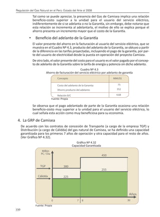 Regulación del Gas Natural en el Perú: Estado del Arte al 2008
150 
Tal como se puede apreciar, la presencia del Gas de Camisea implica una relación
beneficio-costo superior a la unidad para el usuario del servicio eléctrico,
indiferentemente de si se adelanta o no la Garantía, sin embargo, debe notarse que
esta relación se incrementa al adelantarla, el motivo de ello se explica porque el
ahorro presenta un incremento mayor que el costo de la Garantía.
Beneficio del adelanto de la Garantía
•	
El valor presente del ahorro en la facturación al usuario del servicio eléctrico, que se
muestra en el Cuadro Nº 4.3, producto del adelanto de la Garantía, se obtuvo a partir
de la diferencia en las tarifas proyectadas, incluyendo el pago de la garantía, por par-
te del usuario de electricidad desde la puesta en operación del proyecto Camisea.
De otro lado, el valor presente del costo para el usuario es el valor pagado por el concep-
to de adelanto de la Garantía sobre la tarifa de energía y potencia sin dicho adelanto.
Cuadro Nº 4.3
Ahorro de facturación del servicio eléctrico por adelanto de garantía
Fuente: Propia
Se observa que el pago adelantado de parte de la Garantía ocasiona una relación
beneficio-costo muy superior a la unidad para el usuario del servicio eléctrico, lo
cual señala esta acción como muy beneficiosa para su economía.
4. La GRP de Camisea
De acuerdo con los contratos de concesión de Transporte (a cargo de la empresa TGP) y
Distribución (a cargo de Cálidda) del gas natural de Camisea, se ha definido una capacidad
garantizada para los primeros 7 años de operación y otra capacidad para el resto de años.
(Ver Gráfico Nº 4.32).
Gráfico Nº 4.32
Capacidad Garantizada
Fuente: Propia
 