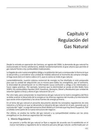 Regulación del Gas Natural
155 
Desde la entrada en operación de Camisea, en agosto del 2004, la demanda de gas natural ha
evolucionado en forma satisfactoria, debido fundamentalmente al gran ahorro que permite el
gas natural frente a los combustibles tradicionales.
La llegada de este nuevo energético obliga a la población del país a comprender la forma en que
se desarrolla y a considerar otra unidad de medida adicional al momento de comprar energía:
el Giga Joule (GJ) o el metro cúbico (m3
), que es como se mide el gas natural.
Lamentablemente, nuestro sistema comercial de energía no fue diseñado ni está preparado
para que la unidad de adquisición sea la misma para todos los energéticos, por el contrario,
la diversidad de presentación en la información causa confusión y obliga a los interesados a
hacer reglas prácticas. Por ejemplo, tenemos que la electricidad se vende en Kilo Watts Hora
(kWh), los combustibles líquidos (GLP, Gasolinas, Kerosene, Diesel y Residuales) por unidad de
volumen (galón o litro) y ahora el gas natural en GJ y m3
.
Por otro lado, para comprender la importancia del gas natural en la matriz energética del Perú
se debe analizar el desarrollo de la energía en las diversas regiones del mundo y la interrelación
que existe entre el petróleo y las otras fuentes de energía primaria.
En el tema del gas natural el presente documento aborda los conceptos regulatorios de esta
industria y la forma en que se desarrolla la industria del gas natural en el país, pasando por el
contrato del “siglo” a cargo del consorcio Shell-Mobil y el contrato que hoy tiene Pluspetrol, TGP
y Cálidda como parte de la nueva estructura del negocio.
Por último, se analiza las tarifas del gas natural y su competitividad relativa con los otros
energéticos en los diversos segmentos del mercado.
1. Marco Regulatorio
Los precios y tarifas del gas natural se fijan o regulan de acuerdo con lo establecido en el
marco normativo y regulatorio de la industria peruana del gas natural, conformado por un
Capítulo V
Regulación del
Gas Natural
 