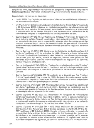 Regulación del Gas Natural en el Perú: Estado del Arte al 2008
156 
conjunto de leyes, reglamentos y resoluciones de obligatorio cumplimiento por parte de
todos los agentes que intervienen en el desarrollo y desenvolvimiento de esta industria.
Las principales normas son las siguientes:
Ley Nº 26221. ‘Ley Orgánica de Hidrocarburos’
•	 .- Norma las actividades de hidrocarbu-
ros en el territorio nacional.
LeyNº27133.‘LeydePromocióndelDesarrollodelaIndustriadelGasNatural’
•	 (publicada
el 04 de junio de 1999).- Establece las condiciones específicas para la promoción del
desarrollo de la industria del gas natural, fomentando la competencia y propiciando
la diversificación de las fuentes energéticas que incrementen la confiabilidad en el
suministro de energía y la competitividad del aparato productivo del país.
Decreto Supremo Nº 040-99-EM. ‘Reglamento de la Ley de Promoción del Desarrollo
•	
de la Industria del Gas Natural’ (publicado el 15 de setiembre de 1999).- Contiene
un glosario de términos sobre su contenido, normas sobre la explotación de las
reservas probadas de gas natural, la comercialización del gas natural, la Garantía
por Red Principal, las tarifas base de la Red Principal y las tarifas reguladas de la Red
Principal.
Decreto Supremo Nº 042-99-EM. ‘Reglamento de Distribución de Gas Natural por Red
•	
de Ductos’ (publicado el 15 de setiembre de 1999).- Norma la actividad del servicio
público de Distribución de Gas Natural por Red de Ductos, procedimientos para otorgar
concesiones, para fijar tarifas, normas de seguridad, normas sobre protección del
ambiente, disposiciones sobre la autoridad competente de regulación, así como las
normas vinculadas a la fiscalización. 
Decreto de Urgencia Nº 045-2002-EM. ‘Fideicomiso para la Garantía por Red Principal’
•	
(publicado el 04 de setiembre de 2002).- Establece la aplicación de la garantía otorgada
por el Estado Peruano para el transporte y distribución de Gas Natural del proyecto
Camisea.
Decreto Supremo Nº 046-2002-EM. ‘Recaudación de la Garantía por Red Principal:
•	
Criterios’ (publicado el 29 de octubre de 2002).- Establece disposiciones para regular
la recaudación y pago de la Garantía por Red Principal antes de la puesta en operación
comercial de la Red Principal del proyecto Camisea.
Decreto Supremo Nº 018-2004-EM. ‘Normas del Servicio de Transporte de Gas Natural
•	
por Ductos’ (publicado el 16 de junio de 2004).- Establece las condiciones para la
prestación del servicio de Transporte de Gas Natural por Ductos e incumplimiento y
errores registrados en la prestación del servicio.
Decreto Supremo Nº 081-2007-EM. ‘Reglamento de Transporte de Hidrocarburos
•	
por Ductos’ (publicado el 22 de noviembre de 2007).- Norma la actividad del servicio
público de Transporte de Gas Natural por Red de Ductos, otorgamiento de concesión,
prestación del servicio de transporte, obligaciones del concesionario y las tarifas de
transporte. Esta norma derogó el Decreto Supremo Nº 041-99-EM.
Decreto Supremo N° 040-2008-EM “ Texto Único Ordenado del Reglamento de
•	
Distribución de Gas Natural por Red de Ductos, aprobado mediante D.S. Nº 042-99-
EM” (publicado el 22 de julio de 2008).- Compila en forma ordenada y cronológica la
normatividad de la actividad del servicio público de Distribución de Gas Natural por
Red de Ductos, los procedimientos para otorgar concesiones, para fijar tarifas, normas
de seguridad, las normas sobre protección del ambiente, las disposiciones sobre la
autoridad competente de regulación, así como las normas vinculadas a la fiscalización. 
 