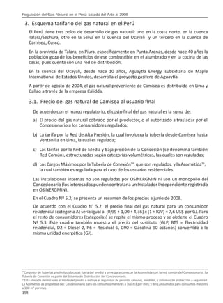 Regulación del Gas Natural en el Perú: Estado del Arte al 2008
158 
3. Esquema tarifario del gas natural en el Perú
El Perú tiene tres polos de desarrollo de gas natural: uno en la costa norte, en la cuenca
Talara/Sechura, otro en la Selva en la cuenca del Ucayali y un tercero en la cuenca de
Camisea, Cusco.
En la provincia de Talara, en Piura, específicamente en Punta Arenas, desde hace 40 años la
población goza de los beneficios de ese combustible en el alumbrado y en la cocina de las
casas, pues cuenta con una red de distribución.
En la cuenca del Ucayali, desde hace 10 años, Aguaytía Energy, subsidiaria de Maple
International de Estados Unidos, desarrolla el proyecto gasífero de Aguaytía.
A partir de agosto de 2004, el gas natural proveniente de Camisea es distribuido en Lima y
Callao a través de la empresa Cálidda.
3.1. Precio del gas natural de Camisea al usuario final
De acuerdo con el marco regulatorio, el costo final del gas natural es la suma de:
a)	 El precio del gas natural cobrado por el productor, o el autorizado a trasladar por el	
	 Concesionario a los consumidores regulados;
b)	 La tarifa por la Red de Alta Presión, la cual involucra la tubería desde Camisea hasta	
	 Ventanilla en Lima, la cual es regulada;
c)	 Las tarifas por la Red de Media y Baja presión de la Concesión (se denomina también	
Red Común), estructuradas según categorías volumétricas, las cuales son reguladas;
d)	 Los Cargos Máximos por la Tubería de Conexión54
, que son regulados, y la Acometida55
, 	
la cual también es regulada para el caso de los usuarios residenciales.
Las instalaciones internas no son reguladas por OSINERGMIN ni son un monopolio del
Concesionario (los interesados pueden contratar a un Instalador Independiente registrado
en OSINERGMIN).
En el Cuadro Nº 5.2, se presenta un resumen de los precios a junio de 2008.
De acuerdo con el Cuadro N° 5.2, el precio final del gas natural para un consumidor
residencial (categoría A) sería igual a: (0,99 + 1,00 + 4,36) x (1 + IGV) = 7,6 US$ por GJ. Para
el resto de consumidores (categorías) se repite el mismo proceso y se obtiene el Cuadro
Nº 5.3. Este cuadro también muestra el precio del sustituto (GLP, BT5 = Electricidad
residencial, D2 = Diesel 2, R6 = Residual 6, G90 = Gasolina 90 octanos) convertido a la
misma unidad energética (GJ).
54
Conjunto de tuberías y válvulas ubicadas fuera del predio y sirve para conectar la Acometida con la red común del Concesionario. La
Tubería de Conexión es parte del Sistema de Distribución del Concesionario.
55
Está ubicada dentro o en el límite del predio e incluye el regulador de presión, válvulas, medidor, y sistemas de protección y seguridad.
La Acometida es propiedad del: Concesionario para los consumos menores a 300 m3 por mes; y del Consumidor para consumos mayores
a 300 m3
por mes.
 