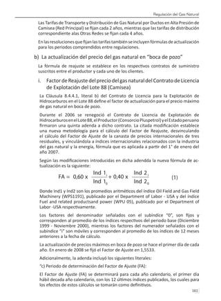 Regulación del Gas Natural
161 
Las Tarifas de Transporte y Distribución de Gas Natural por Ductos en Alta Presión de
Camisea (Red Principal) se fijan cada 2 años, mientras que las tarifas de distribución
correspondiente alas Otras Redes se fijan cada 4 años.
Enlasresolucionesquefijanlastarifastambiénseincluyenfórmulasdeactualización
para los periodos comprendidos entre regulaciones.
b) La actualización del precio del gas natural en “boca de pozo”
La fórmula de reajuste se establece en los respectivos contratos de suministro
suscritos entre el productor y cada uno de los clientes.
i.	 FactordeReajustedelpreciodelgasnaturaldelContratodeLicencia
de Explotación del Lote 88 (Camisea)
La Cláusula 8.4.4.1, literal b) del Contrato de Licencia para la Explotación de
Hidrocarburos en el Lote 88 define el factor de actualización para el precio máximo
de gas natural en boca de pozo.
Durante el 2006 se renegoció el Contrato de Licencia de Explotación de
HidrocarburosenelLote88,elProductor(ConsorcioPluspetrol)yelEstadoperuano
firmaron una quinta adenda a dicho contrato. La citada modificación establece
una nueva metodología para el cálculo del Factor de Reajuste, desvinculando
el cálculo del Factor de Ajuste de la canasta de precios internacionales de tres
residuales, y vinculándola a índices internacionales relacionados con la industria
del gas natural y la energía, fórmula que es aplicada a partir del 1° de enero del
año 2007.
Según las modificaciones introducidas en dicha adendda la nueva fórmula de ac-
tualización es la siguiente:
Donde Ind1 y Ind2 son los promedios aritméticos del índice Oil Field and Gas Field
Machinery (WPS1191), publicado por el Department of Labor - USA y del índice
Fuel and related productsand power (WPU 05), publicado por el Department of
Labor -USA respectivamente.
Los factores del denominador señalados con el subíndice “0”, son fijos y
corresponden al promedio de los índices respectivos del periodo base (Diciembre
1999 - Noviembre 2000), mientras los factores del numerador señalados con el
subíndice “i” son móviles y corresponden al promedio de los índices de 12 meses
anteriores a la fecha de cálculo.
La actualización de precios máximos en boca de pozo se hace el primer día de cada
año. En enero de 2008 se fijó el Factor de Ajuste en 1,5533.
Adicionalmente, la adenda incluyó los siguientes literales:
“c) Periodo de determinación del Factor de Ajuste (FA):
El Factor de Ajuste (FA) se determinará para cada año calendario, el primer día
hábil decada año calendario, con los 12 últimos índices publicados, los cuales para
los efectos de estos cálculos se tomarán como definitivos.
 