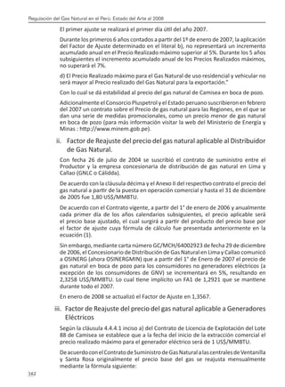 Regulación del Gas Natural en el Perú: Estado del Arte al 2008
162 
El primer ajuste se realizará el primer día útil del año 2007.
Durante los primeros 6 años contados a partir del 1º de enero de 2007, la aplicación
del Factor de Ajuste determinado en el literal b), no representará un incremento
acumulado anual en el Precio Realizado máximo superior al 5%. Durante los 5 años
subsiguientes el incremento acumulado anual de los Precios Realizados máximos,
no superará el 7%.
d) El Precio Realizado máximo para el Gas Natural de uso residencial y vehicular no
será mayor al Precio realizado del Gas Natural para la exportación.”
Con lo cual se dá estabilidad al precio del gas natural de Camisea en boca de pozo.
Adicionalmente el Consorcio Pluspetrol y el Estado peruano suscribieron en febrero
del 2007 un contrato sobre el Precio de gas natural para las Regiones, en el que se
dan una serie de medidas promocionales, como un precio menor de gas natural
en boca de pozo (para más información visitar la web del Ministerio de Energía y
Minas : http://www.minem.gob.pe).
ii.	 Factor de Reajuste del precio del gas natural aplicable al Distribuidor
de Gas Natural.
Con fecha 26 de julio de 2004 se suscribió el contrato de suministro entre el
Productor y la empresa concesionaria de distribución de gas natural en Lima y
Callao (GNLC o Cálidda).
De acuerdo con la cláusula décima y el Anexo II del respectivo contrato el precio del
gas natural a partir de la puesta en operación comercial y hasta el 31 de diciembre
de 2005 fue 1,80 US$/MMBTU.
De acuerdo con el Contrato vigente, a partir del 1° de enero de 2006 y anualmente
cada primer día de los años calendarios subsiguientes, el precio aplicable será
el precio base ajustado, el cual surgirá a partir del producto del precio base por
el factor de ajuste cuya fórmula de cálculo fue presentada anteriormente en la
ecuación (1).
Sin embargo, mediante carta número GC/MCH/64002923 de fecha 29 de diciembre
de 2006, el Concesionario de Distribución de Gas Natural en Lima y Callao comunicó
a OSINERG (ahora OSINERGMIN) que a partir del 1° de Enero de 2007 el precio de
gas natural en boca de pozo para los consumidores no generadores eléctricos (a
excepción de los consumidores de GNV) se incrementará en 5%, resultando en
2,3258 US$/MMBTU. Lo cual tiene implícito un FA1 de 1,2921 que se mantiene
durante todo el 2007.
En enero de 2008 se actualizó el Factor de Ajuste en 1,3567.
iii.	 Factor de Reajuste del precio del gas natural aplicable a Generadores
Eléctricos
Según la cláusula 4.4.4.1 inciso a) del Contrato de Licencia de Explotación del Lote
88 de Camisea se establece que a la fecha del inicio de la extracción comercial el
precio realizado máximo para el generador eléctrico será de 1 US$/MMBTU.
DeacuerdoconelContratodeSuministrodeGasNaturalalascentralesdeVentanilla
y Santa Rosa originalmente el precio base del gas se reajusta mensualmente
mediante la fórmula siguiente:
 