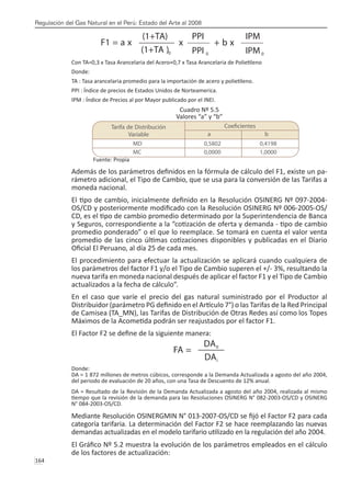 Regulación del Gas Natural en el Perú: Estado del Arte al 2008
164 
Con TA=0,3 x Tasa Arancelaria del Acero+0,7 x Tasa Arancelaria de Polietileno
Donde:
TA : Tasa arancelaria promedio para la importación de acero y polietileno.
PPI : Índice de precios de Estados Unidos de Norteamerica.
IPM : Índice de Precios al por Mayor publicado por el INEI.
Cuadro Nº 5.5
Valores “a” y “b”
Fuente: Propia
Además de los parámetros definidos en la fórmula de cálculo del F1, existe un pa-
rámetro adicional, el Tipo de Cambio, que se usa para la conversión de las Tarifas a
moneda nacional.
El tipo de cambio, inicialmente definido en la Resolución OSINERG Nº 097-2004-
OS/CD y posteriormente modificado con la Resolución OSINERG Nº 006-2005-OS/
CD, es el tipo de cambio promedio determinado por la Superintendencia de Banca
y Seguros, correspondiente a la “cotización de oferta y demanda - tipo de cambio
promedio ponderado” o el que lo reemplace. Se tomará en cuenta el valor venta
promedio de las cinco últimas cotizaciones disponibles y publicadas en el Diario
Oficial El Peruano, al día 25 de cada mes.
El procedimiento para efectuar la actualización se aplicará cuando cualquiera de
los parámetros del factor F1 y/o el Tipo de Cambio superen el +/- 3%, resultando la
nueva tarifa en moneda nacional después de aplicar el factor F1 y el Tipo de Cambio
actualizados a la fecha de cálculo”.
En el caso que varíe el precio del gas natural suministrado por el Productor al
Distribuidor (parámetro PG definido en el Artículo 7°) o las Tarifas de la Red Principal
de Camisea (TA_MN), las Tarifas de Distribución de Otras Redes así como los Topes
Máximos de la Acometida podrán ser reajustados por el factor F1.
El Factor F2 se define de la siguiente manera:
Donde:
DA = 1 872 millones de metros cúbicos, corresponde a la Demanda Actualizada a agosto del año 2004,
del periodo de evaluación de 20 años, con una Tasa de Descuento de 12% anual.
DA = Resultado de la Revisión de la Demanda Actualizada a agosto del año 2004, realizada al mismo
tiempo que la revisión de la demanda para las Resoluciones OSINERG N° 082-2003-OS/CD y OSINERG
N° 084-2003-OS/CD.
Mediante Resolución OSINERGMIN N° 013-2007-OS/CD se fijó el Factor F2 para cada
categoría tarifaria. La determinación del Factor F2 se hace reemplazando las nuevas
demandas actualizadas en el modelo tarifario utilizado en la regulación del año 2004.
El Gráfico Nº 5.2 muestra la evolución de los parámetros empleados en el cálculo
de los factores de actualización:
 