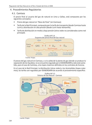 Regulación del Gas Natural en el Perú: Estado del Arte al 2008
168 
4. Procedimientos Regulatorios
4.1. Camisea
El precio final al usuario del gas de natural en Lima y Callao, está compuesto por los
siguientes conceptos:
Precio del gas natural en “Boca de Pozo” (en Camisea).
•	
Tarifa de la Red Principal, compuesta por la tarifa de transporte (desde Camisea hasta
•	
Lurín) y distribución en alta presión (desde Lurín hasta Ventanilla).
Tarifa de distribución en media y baja presión (otras redes no consideradas como red
•	
principal).
Gráfico Nº 5.4
Esquema del precio final del Gas natural
Fuente: Propia
El precio del gas natural en Camisea, o a la salida de la planta de gas (donde se produce la
separación de los líquidos), no se encuentra regulado por el OSINERGMIN y sólo está some-
tido, para el caso de Camisea, a los topes máximos definidos en los contratos de licencia.
En el caso de la Red Principal, la distribución (otras redes) y las Acometidas (topes máxi-
mos), las tarifas son reguladas por OSINERGMIN de acuerdo al procedimiento específico.
Gráfico Nº 5.5
Sistema de Gas Natural - Camisea
Fuente: Propia
 