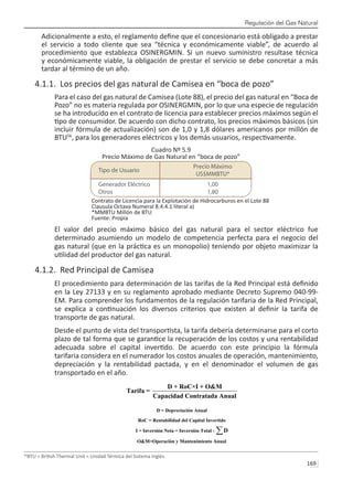 Regulación del Gas Natural
169 
Adicionalmente a esto, el reglamento define que el concesionario está obligado a prestar
el servicio a todo cliente que sea “técnica y económicamente viable”, de acuerdo al
procedimiento que establezca OSINERGMIN. Si un nuevo suministro resultase técnica
y económicamente viable, la obligación de prestar el servicio se debe concretar a más
tardar al término de un año.
4.1.1. Los precios del gas natural de Camisea en “boca de pozo”
Para el caso del gas natural de Camisea (Lote 88), el precio del gas natural en “Boca de
Pozo” no es materia regulada por OSINERGMIN, por lo que una especie de regulación
se ha introducido en el contrato de licencia para establecer precios máximos según el
tipo de consumidor. De acuerdo con dicho contrato, los precios máximos básicos (sin
incluir fórmula de actualización) son de 1,0 y 1,8 dólares americanos por millón de
BTU56
, para los generadores eléctricos y los demás usuarios, respectivamente.
Cuadro Nº 5.9
Precio Máximo de Gas Natural en “boca de pozo”
Contrato de Licencia para la Explotación de Hidrocarburos en el Lote 88
Clausula Octava Numeral 8.4.4.1 literal a)
*MMBTU Millón de BTU
Fuente: Propia
El valor del precio máximo básico del gas natural para el sector eléctrico fue
determinado asumiendo un modelo de competencia perfecta para el negocio del
gas natural (que en la práctica es un monopolio) teniendo por objeto maximizar la
utilidad del productor del gas natural.
4.1.2. Red Principal de Camisea
El procedimiento para determinación de las tarifas de la Red Principal está definido
en la Ley 27133 y en su reglamento aprobado mediante Decreto Supremo 040-99-
EM. Para comprender los fundamentos de la regulación tarifaria de la Red Principal,
se explica a continuación los diversos criterios que existen al definir la tarifa de
transporte de gas natural.
Desde el punto de vista del transportista, la tarifa debería determinarse para el corto
plazo de tal forma que se garantice la recuperación de los costos y una rentabilidad
adecuada sobre el capital invertido. De acuerdo con este principio la fórmula
tarifaria considera en el numerador los costos anuales de operación, mantenimiento,
depreciación y la rentabilidad pactada, y en el denominador el volumen de gas
transportado en el año.
56
BTU = British Thermal Unit = Unidad Térmica del Sistema Inglés.
 