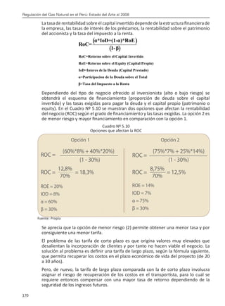 Regulación del Gas Natural en el Perú: Estado del Arte al 2008
170 
Latasaderentabilidad sobreelcapitalinvertidodependedelaestructurafinancierade
la empresa, las tasas de interés de los préstamos, la rentabilidad sobre el patrimonio
del accionista y la tasa del impuesto a la renta.
Dependiendo del tipo de negocio ofrecido al inversionista (alto o bajo riesgo) se
obtendrá el esquema de financiamiento (proporción de deuda sobre el capital
invertido) y las tasas exigidas para pagar la deuda y el capital propio (patrimonio o
equity). En el Cuadro Nº 5.10 se muestran dos opciones que afectan la rentabilidad
del negocio (ROC) según el grado de financiamiento y las tasas exigidas. La opción 2 es
de menor riesgo y mayor financiamiento en comparación con la opción 1.
Cuadro Nº 5.10
Opciones que afectan la ROC
Fuente: Propia
Se aprecia que la opción de menor riesgo (2) permite obtener una menor tasa y por
consiguiente una menor tarifa.
El problema de las tarifa de corto plazo es que origina valores muy elevados que
desalientan la incorporación de clientes y por tanto no hacen viable el negocio. La
solución al problema es definir una tarifa de largo plazo, según la fórmula siguiente,
que permita recuperar los costos en el plazo económico de vida del proyecto (de 20
a 30 años).
Pero, de nuevo, la tarifa de largo plazo comparada con la de corto plazo involucra
asignar el riesgo de recuperación de los costos en el transportista, para lo cual se
requiere entonces compensar con una mayor tasa de retorno dependiendo de la
seguridad de los ingresos futuros.
 