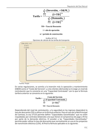 Regulación del Gas Natural
171 
Gráfico Nº 5.6
Opciones de cálculo de las tarifas de transporte
Fuente: Propia
En varias regulaciones, se asimila a la inversión más la operación y mantenimiento
(O&M) como el “Costo del Servicio”, y a los clientes (demanda) se le exige un nivel de
contratación que lo convierte en una “Capacidad Contratada” con lo que la fórmula
tarifaria anterior se convierte en la siguiente:
Dependiendo del nivel de contratación, y la seguridad en los ingresos dependerá la
tasa de descuento (TD) a utilizar en la fórmula anterior. Para el caso de la Red Principal
de Camisea, la Ley 27133 permite definir “Capacidades Garantizadas” que no están
respaldadas por contratos bilaterales sino que tienen el compromiso de pago a firme
por parte de la demanda eléctrica. El acceder a las “Capacidades Garantizadas”
permite poder utilizar la tasa de descuento que normalmente se usa en los proyectos
de transmisión eléctrica (12%). Al final la fórmula aplicable es la siguiente:
 