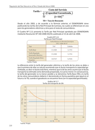 Regulación del Gas Natural en el Perú: Estado del Arte al 2008
172 
Desde el año 2003, y de acuerdo a la fórmula anterior, el OSINERGMIN viene
publicando las tarifas de la Red Principal de Camisea, las cuales se diferencian en una
para los generadores eléctricos y otra para el resto de consumidores.
El Cuadro Nº 5.11 presenta la Tarifa por Red Principal aprobada por OSINERGMIN
mediante Resolución Nº 340-2008-OS/CD, publicada el 15 de abril de 2008.
Cuadro Nº 5.11
Tarifas por Red Principal
Fuente: Propia
La diferencia entre la tarifa del generador eléctrico y la tarifa de los otros se debe a
que la primera de ellas se calcula asumiendo que el ducto transporta la capacidad ga-
rantizada, es decir el ducto está lleno, mientras que la de los otros asume que el ducto
transporta la estimado como demanda proyectada, lo cual es menor. En consecuencia,
la tarifa del generador es la menor posible y se denomina Tarifa Base (TB) y la tarifa
de los otros consumidores debería ir decreciendo en forma paulatina para igual en el
futuro a la TB, cuando el gasoducto se encuentre lleno (en la capacidad garantizada).
Gráfico Nº 5.7
Tarifas de transporte de GN
Fuente: Propia
 