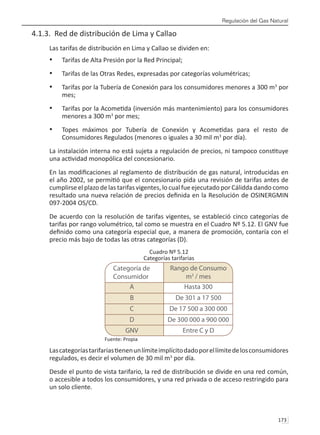 Regulación del Gas Natural
173 
4.1.3. Red de distribución de Lima y Callao
Las tarifas de distribución en Lima y Callao se dividen en:
Tarifas de Alta Presión por la Red Principal;
•	
Tarifas de las Otras Redes, expresadas por categorías volumétricas;
•	
Tarifas por la Tubería de Conexión para los consumidores menores a 300 m
•	 3
por
mes;
Tarifas por la Acometida (inversión más mantenimiento) para los consumidores
•	
menores a 300 m3
por mes;
Topes máximos por Tubería de Conexión y Acometidas para el resto de
•	
Consumidores Regulados (menores o iguales a 30 mil m3
por día).
La instalación interna no está sujeta a regulación de precios, ni tampoco constituye
una actividad monopólica del concesionario.
En las modificaciones al reglamento de distribución de gas natural, introducidas en
el año 2002, se permitió que el concesionario pida una revisión de tarifas antes de
cumplirse el plazo de las tarifas vigentes, lo cual fue ejecutado por Cálidda dando como
resultado una nueva relación de precios definida en la Resolución de OSINERGMIN
097-2004 OS/CD.
De acuerdo con la resolución de tarifas vigentes, se estableció cinco categorías de
tarifas por rango volumétrico, tal como se muestra en el Cuadro Nº 5.12. El GNV fue
definido como una categoría especial que, a manera de promoción, contaría con el
precio más bajo de todas las otras categorías (D).
Cuadro Nº 5.12
Categorías tarifarias
Fuente: Propia
Lascategoríastarifariastienenunlímiteimplícitodadoporellímitedelosconsumidores
regulados, es decir el volumen de 30 mil m3
por día.
Desde el punto de vista tarifario, la red de distribución se divide en una red común,
o accesible a todos los consumidores, y una red privada o de acceso restringido para
un solo cliente.
Rango de Consumo
m3
/ mes
A Hasta 300
B De 301 a 17 500
C De 17 500 a 300 000
D De 300 000 a 900 000
GNV Entre C y D
Categoría de
Consumidor
 